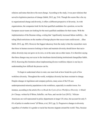 relations and status that drove the most change. According to the study, it was peer relations that
served to legitimize practices of change (Sahib, 2012, pg. 214). Though this seems like a far cry
to organizational change and diversity, it offers a different perspective of diversity. As with
organizations, the companies look for the best qualified candidates for a position, so too the
European soccer teams are looking for the most qualified candidates for their teams. With the
implementation of the Bosman ruling, a ruling that “significantly increased labour mobility… the
ruling lifted restrictions on the number of foreign players that soccer team could recruit… (Rao
Sahib, 2012, pg. 205). However the biggest takeaway from the study is that the researchers warn
that those in human resources looking to foster and maintain diversity should know that racio-
ethnic diversity may not grow on its own, or at the same rate as other teams. It is therefore saying
that these changes may not occur in the timeframe desired during institutional change(Rao Sahib,
2012). Knowing this limitation about implementing diverse workforce objects is one key to
understanding how difficult the process can be.
To begin to understand where to start, one must look at how break the cycle of low
workforce diversity. Throughout the world, workplace diversity has been resistant to change.
Despite changes in legislature and company policies, many areas of the US sees
underrepresented minority populations in the workforce, especially in smaller towns. For
instance, according to the article How to Break the Cycle of Low Workforce Diversity: A Model
for Change, written by O’Brien, Scheffer, van Ness, and van der Lee (2015), “African-
Americans are well represented in police departments in larger US cities, but account for only 5-
6% of police in smaller towns” (O’Brien, et al, 2015, pg. 2). Progressive changes in diversity
regardless of whether it is gender or racial has become stagnate around the world. Thus, because
 