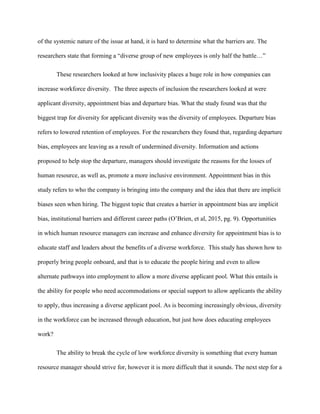 of the systemic nature of the issue at hand, it is hard to determine what the barriers are. The
researchers state that forming a “diverse group of new employees is only half the battle…”
These researchers looked at how inclusivity places a huge role in how companies can
increase workforce diversity. The three aspects of inclusion the researchers looked at were
applicant diversity, appointment bias and departure bias. What the study found was that the
biggest trap for diversity for applicant diversity was the diversity of employees. Departure bias
refers to lowered retention of employees. For the researchers they found that, regarding departure
bias, employees are leaving as a result of undermined diversity. Information and actions
proposed to help stop the departure, managers should investigate the reasons for the losses of
human resource, as well as, promote a more inclusive environment. Appointment bias in this
study refers to who the company is bringing into the company and the idea that there are implicit
biases seen when hiring. The biggest topic that creates a barrier in appointment bias are implicit
bias, institutional barriers and different career paths (O’Brien, et al, 2015, pg. 9). Opportunities
in which human resource managers can increase and enhance diversity for appointment bias is to
educate staff and leaders about the benefits of a diverse workforce. This study has shown how to
properly bring people onboard, and that is to educate the people hiring and even to allow
alternate pathways into employment to allow a more diverse applicant pool. What this entails is
the ability for people who need accommodations or special support to allow applicants the ability
to apply, thus increasing a diverse applicant pool. As is becoming increasingly obvious, diversity
in the workforce can be increased through education, but just how does educating employees
work?
The ability to break the cycle of low workforce diversity is something that every human
resource manager should strive for, however it is more difficult that it sounds. The next step for a
 