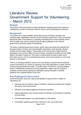 DRAFT
For internal use only
Not for circulation
Page 1 of 11
Literature Review:
Government Support for Volunteering
– March 2012
Purpose
The purpose of this document is to review the literature regarding government support for
volunteering to provide an informed context for future community development directions.
Background
This review has surveyed available reports about issues confronting volunteers and
volunteer-reliant organisations and the concerns arising for government. It also summarises
approaches taken in the literature to supporting volunteering from across Australia and the
world. It briefly looks at future directions and emerging challenges for the Victorian
government’s continuing support of volunteering.
The review considered government surveys, reports, policy documents and websites from
the governments of Victoria, the Commonwealth, Queensland, South Australia, Western
Australia and the United Kingdom. These public sector sources were supplemented by
publications from the Youth Affairs Council of Victoria, Volunteering Australia and the United
Nations Volunteers Programme. This review is predominantly focused on public sector
information sources. It is not a comprehensive review of all current academic or community
literature on the subject.
There is an emerging realisation across much of the literature reviewed that the traditional
model of volunteering as a means of supporting community organisations to deliver services
is becoming progressively less viable. A complex system of economic, social and political
forces is creating both increasing community organisation reliance upon the support of
volunteers and decreasing capacity and willingness among individuals to volunteer
significant and sustained portions of their time.
Key Challengesfor Government
Across the literature review the major issues identified for governments in relation to
volunteering are:
 pressures upon the existing supply of volunteers caused by increasing and changing
demand for community services
 difficulties surrounding engagement of potential volunteers
 ongoing dependence upon limited numbers of volunteers for the effective functioning
of communities
 concerning demographic and sectoral patterns of volunteering
 uncertainties regarding government investment in the community sector
 