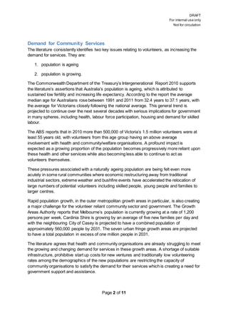DRAFT
For internal use only
Not for circulation
Page 2 of 11
Demand for Community Services
The literature consistently identifies two key issues relating to volunteers, as increasing the
demand for services. They are:
1. population is ageing
2. population is growing.
The Commonwealth Department of the Treasury’s Intergenerational Report 2010 supports
the literature’s assertions that Australia’s population is ageing, which is attributed to
sustained low fertility and increasing life expectancy. According to the report the average
median age for Australians rose between 1991 and 2011 from 32.4 years to 37.1 years, with
the average for Victorians closely following the national average. This general trend is
projected to continue over the next several decades with serious implications for government
in many spheres, including health, labour force participation, housing and demand for skilled
labour.
The ABS reports that in 2010 more than 500,000 of Victoria’s 1.5 million volunteers were at
least 55 years old, with volunteers from this age group having an above average
involvement with health and community/welfare organisations. A profound impact is
expected as a growing proportion of the population becomes progressively more reliant upon
these health and other services while also becoming less able to continue to act as
volunteers themselves.
These pressures associated with a naturally ageing population are being felt even more
acutely in some rural communities where economic restructuring away from traditional
industrial sectors, extreme weather and bushfire events have accelerated the relocation of
large numbers of potential volunteers including skilled people, young people and families to
larger centres.
Rapid population growth, in the outer metropolitan growth areas in particular, is also creating
a major challenge for the volunteer reliant community sector and government. The Growth
Areas Authority reports that Melbourne’s population is currently growing at a rate of 1,200
persons per week. Cardinia Shire is growing by an average of five new families per day and
with the neighbouring City of Casey is projected to have a combined population of
approximately 560,000 people by 2031. The seven urban fringe growth areas are projected
to have a total population in excess of one million people in 2031.
The literature agrees that health and community organisations are already struggling to meet
the growing and changing demand for services in these growth areas. A shortage of suitable
infrastructure, prohibitive start up costs for new ventures and traditionally low volunteering
rates among the demographics of the new populations are restricting the capacity of
community organisations to satisfy the demand for their services which is creating a need for
government support and assistance.
 