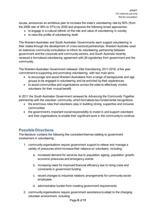 DRAFT
For internal use only
Not for circulation
Page 8 of 11
issues, announces an ambitious plan to increase the state’s volunteering rate by 50% (from
the 2008 rate of 38% to 57%) by 2020 and proposes the following broad approaches:
 to engage in a cultural rethink on the role and value of volunteering in society
 to raise the profile of volunteering itself.
The Western Australian and South Australian Governments each support volunteering in
their states through the development of cross sectoral partnerships. Western Australia used
an extensive community consultation to inform its volunteering partnership between
government and the corporate and community sectors, and South Australia recently
renewed a formalised volunteering agreement with 26 signatories from government and the
community.
The Western Australian Government released Vital Volunteering 2011-2016, a five year
commitment to supporting and promoting volunteering, with two main aims:
 to encourage and assist Western Australians from a range of backgrounds and age
groups to be engaged in volunteering and be enriched by their experiences
 to assist communities and organisations across the state to effectively involve
volunteers for their mutual benefit.
In 2011 the South Australian Government renewed its Advancing the Community Together
partnership with the volunteer community, which formalises two fundamental recognitions:
 the enormous roles that volunteers play in building strong, supportive and inclusive
communities
 the government’s important social responsibility to invest in and support volunteers
and their organisations to enable their significant work in the community to continue.
Possible Directions
The literature contains the following five consistent themes relating to government
involvement in volunteering:
1. community organisations require government support to relieve and manage a
variety of pressures which increase their reliance on volunteers, including:
a. increased demand for services due to population ageing, population growth,
economic pressures and emergency events
b. increasing need for improved financial efficiency due to rising costs and
constraints in government funding
c. recent changes to industrial relations arrangements for community sector
employees
d. administrative burden from meeting government requirements
2. community organisations require government assistance to adapt to the changing
volunteer environment, including:
 