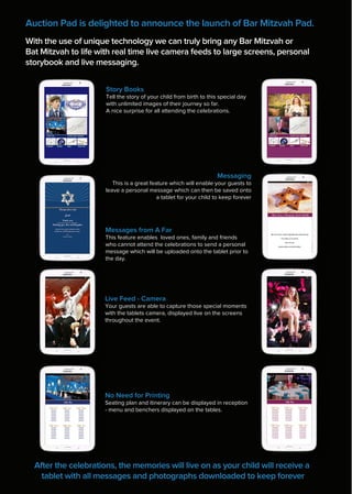 Auction Pad is delighted to announce the launch of Bar Mitzvah Pad.
With the use of unique technology we can truly bring any Bar Mitzvah or
Bat Mitzvah to life with real time live camera feeds to large screens, personal
storybook and live messaging.
After the celebrations, the memories will live on as your child will receive a
tablet with all messages and photographs downloaded to keep forever
Live Feed - Camera
Your guests are able to capture those special moments
with the tablets camera, displayed live on the screens
throughout the event.
Story Books
Tell the story of your child from birth to this special day
with unlimited images of their journey so far.
A nice surprise for all attending the celebrations.
Messaging
This is a great feature which will enable your guests to
leave a personal message which can then be saved onto
a tablet for your child to keep forever
Messages from A Far
This feature enables loved ones, family and friends
who cannot attend the celebrations to send a personal
message which will be uploaded onto the tablet prior to
the day.
We have had a really enjoyable day watching you
You make us so proud.
Lots of Love
Auntie Olivia and Uncle Marc
No Need for Printing
Seating plan and itinerary can be displayed in reception
- menu and benchers displayed on the tables.
 