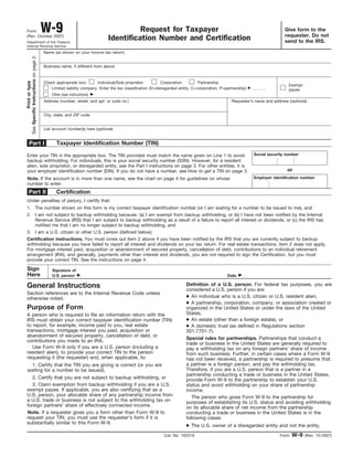 Give form to the
requester. Do not
send to the IRS.
Form W-9 Request for Taxpayer
Identification Number and Certification(Rev. October 2007)
Department of the Treasury
Internal Revenue Service
Name (as shown on your income tax return)
List account number(s) here (optional)
Address (number, street, and apt. or suite no.)
City, state, and ZIP code
Printortype
SeeSpecificInstructionsonpage2.
Taxpayer Identification Number (TIN)
Enter your TIN in the appropriate box. The TIN provided must match the name given on Line 1 to avoid
backup withholding. For individuals, this is your social security number (SSN). However, for a resident
alien, sole proprietor, or disregarded entity, see the Part I instructions on page 3. For other entities, it is
your employer identification number (EIN). If you do not have a number, see How to get a TIN on page 3.
Social security number
or
Requester’s name and address (optional)
Employer identification numberNote. If the account is in more than one name, see the chart on page 4 for guidelines on whose
number to enter.
Certification
1. The number shown on this form is my correct taxpayer identification number (or I am waiting for a number to be issued to me), and
I am not subject to backup withholding because: (a) I am exempt from backup withholding, or (b) I have not been notified by the Internal
Revenue Service (IRS) that I am subject to backup withholding as a result of a failure to report all interest or dividends, or (c) the IRS has
notified me that I am no longer subject to backup withholding, and
2.
Certification instructions. You must cross out item 2 above if you have been notified by the IRS that you are currently subject to backup
withholding because you have failed to report all interest and dividends on your tax return. For real estate transactions, item 2 does not apply.
For mortgage interest paid, acquisition or abandonment of secured property, cancellation of debt, contributions to an individual retirement
arrangement (IRA), and generally, payments other than interest and dividends, you are not required to sign the Certification, but you must
provide your correct TIN. See the instructions on page 4.
Sign
Here
Signature of
U.S. person ᮣ Date ᮣ
General Instructions
Form W-9 (Rev. 10-2007)
Part I
Part II
Business name, if different from above
Cat. No. 10231X
Check appropriate box:
Under penalties of perjury, I certify that:
Use Form W-9 only if you are a U.S. person (including a
resident alien), to provide your correct TIN to the person
requesting it (the requester) and, when applicable, to:
1. Certify that the TIN you are giving is correct (or you are
waiting for a number to be issued),
2. Certify that you are not subject to backup withholding, or
3. Claim exemption from backup withholding if you are a U.S.
exempt payee. If applicable, you are also certifying that as a
U.S. person, your allocable share of any partnership income from
a U.S. trade or business is not subject to the withholding tax on
foreign partners’ share of effectively connected income.
3. I am a U.S. citizen or other U.S. person (defined below).
A person who is required to file an information return with the
IRS must obtain your correct taxpayer identification number (TIN)
to report, for example, income paid to you, real estate
transactions, mortgage interest you paid, acquisition or
abandonment of secured property, cancellation of debt, or
contributions you made to an IRA.
Individual/Sole proprietor Corporation Partnership
Other (see instructions) ᮣ
Note. If a requester gives you a form other than Form W-9 to
request your TIN, you must use the requester’s form if it is
substantially similar to this Form W-9.
● An individual who is a U.S. citizen or U.S. resident alien,
● A partnership, corporation, company, or association created or
organized in the United States or under the laws of the United
States,
● An estate (other than a foreign estate), or
Definition of a U.S. person. For federal tax purposes, you are
considered a U.S. person if you are:
Special rules for partnerships. Partnerships that conduct a
trade or business in the United States are generally required to
pay a withholding tax on any foreign partners’ share of income
from such business. Further, in certain cases where a Form W-9
has not been received, a partnership is required to presume that
a partner is a foreign person, and pay the withholding tax.
Therefore, if you are a U.S. person that is a partner in a
partnership conducting a trade or business in the United States,
provide Form W-9 to the partnership to establish your U.S.
status and avoid withholding on your share of partnership
income.
The person who gives Form W-9 to the partnership for
purposes of establishing its U.S. status and avoiding withholding
on its allocable share of net income from the partnership
conducting a trade or business in the United States is in the
following cases:
● The U.S. owner of a disregarded entity and not the entity,
Section references are to the Internal Revenue Code unless
otherwise noted.
● A domestic trust (as defined in Regulations section
301.7701-7).
Limited liability company. Enter the tax classification (D=disregarded entity, C=corporation, P=partnership) ᮣ
Exempt
payee
Purpose of Form
 