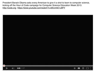 President Barack Obama asks every American to give it a shot to learn to computer science, 
kicking off the Hour of Code campaign for Computer Science Education Week 2013. 
http://code.org https://www.youtube.com/watch?v=6XvmhE1J9PY 
