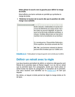 faites glisser la souris vers la gauche pour définir la marge
de droite.
Word affiche une barre verticale en pointillé qui symbolise la
marge de droite.
6. Relâchez le bouton de la souris dès que la position de cette
marge vous satisfait.
FIGURE 6.13 : Faites glisser la marge de gauche vers la droite pour la définir.
Définir un retrait avec la règle
Les deux boutons permettant de définir un retrait du côté gauche sont
Retrait de la première ligne et Retrait négatif. L’un ne met en retrait
que la première ligne d’un paragraphe, tandis que l’autre place en
retrait toutes les lignes du paragraphe à l’exception de la première.
Ces deux boutons sont identifiés sur la Figure 6.14 en tant que
taquets.
De même, un taquet à droite permet de régler la marge droite en fin
de ligne.
 