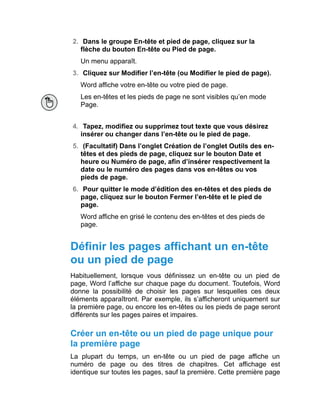 2. Dans le groupe En-tête et pied de page, cliquez sur la
flèche du bouton En-tête ou Pied de page.
Un menu apparaît.
3. Cliquez sur Modifier l’en-tête (ou Modifier le pied de page).
Word affiche votre en-tête ou votre pied de page.
Les en-têtes et les pieds de page ne sont visibles qu’en mode
Page.
4. Tapez, modifiez ou supprimez tout texte que vous désirez
insérer ou changer dans l’en-tête ou le pied de page.
5. (Facultatif) Dans l’onglet Création de l’onglet Outils des en-
têtes et des pieds de page, cliquez sur le bouton Date et
heure ou Numéro de page, afin d’insérer respectivement la
date ou le numéro des pages dans vos en-têtes ou vos
pieds de page.
6. Pour quitter le mode d’édition des en-têtes et des pieds de
page, cliquez sur le bouton Fermer l’en-tête et le pied de
page.
Word affiche en grisé le contenu des en-têtes et des pieds de
page.
Définir les pages affichant un en-tête
ou un pied de page
Habituellement, lorsque vous définissez un en-tête ou un pied de
page, Word l’affiche sur chaque page du document. Toutefois, Word
donne la possibilité de choisir les pages sur lesquelles ces deux
éléments apparaîtront. Par exemple, ils s’afficheront uniquement sur
la première page, ou encore les en-têtes ou les pieds de page seront
différents sur les pages paires et impaires.
Créer un en-tête ou un pied de page unique pour
la première page
La plupart du temps, un en-tête ou un pied de page affiche un
numéro de page ou des titres de chapitres. Cet affichage est
identique sur toutes les pages, sauf la première. Cette première page
 