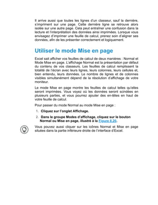 Il arrive aussi que toutes les lignes d’un classeur, sauf la dernière,
s’impriment sur une page. Cette dernière ligne se retrouve alors
isolée sur une autre page. Cela peut entraîner une confusion dans la
lecture et l’interprétation des données ainsi imprimées. Lorsque vous
envisagez d’imprimer une feuille de calcul, prenez soin d’aligner ses
données, afin de les présenter correctement et logiquement.
Utiliser le mode Mise en page
Excel sait afficher vos feuilles de calcul de deux manières : Normal et
Mode Mise en page. L’affichage Normal est la présentation par défaut
du contenu de vos classeurs. Les feuilles de calcul remplissent la
totalité de l’écran avec leurs lignes, leurs colonnes, leurs cellules et,
bien entendu, leurs données. Le nombre de lignes et de colonnes
visibles simultanément dépend de la résolution d’affichage de votre
moniteur.
Le mode Mise en page montre les feuilles de calcul telles qu’elles
seront imprimées. Vous voyez où les données seront scindées en
plusieurs parties, et vous pourrez ajouter des en-têtes en haut de
votre feuille de calcul.
Pour passer du mode Normal au mode Mise en page :
1. Cliquez sur l’onglet Affichage.
2. Dans le groupe Modes d’affichage, cliquez sur le bouton
Normal ou Mise en page, illustré à la Figure 8.20.
Vous pouvez aussi cliquer sur les icônes Normal et Mise en page
situées dans la partie inférieure droite de l’interface d’Excel.
 