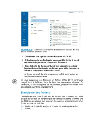 FIGURE 1.9 : Le panneau Ouvrir permet de sélectionner le disque dur et le
dossier contenant le fichier à ouvrir.
3. Choisissez une option comme Récents ou Ce PC.
4. Si le disque dur ou le dossier contenant le fichier à ouvrir
est absent du panneau, cliquez sur Parcourir.
5. Dans la boîte de dialogue Ouvrir qui apparaît, localisez
éventuellement le dossier du fichier, puis sélectionnez ce
fichier et cliquez sur le bouton Ouvrir.
Le fichier apparaît dans le programme, prêt à subir toutes les
modifications nécessaires.
Si vous supprimez ou déplacez un fichier, Office 2019 continuera
malgré tout à l’afficher dans la liste des documents récents. En
revanche, il sera incapable de le localiser, puisque ce fichier n’est
plus stocké au même emplacement.
Enregistrer des fichiers
L’enregistrement d’un fichier stocke toutes ses données sur votre
disque dur ou sur un périphérique de stockage externe (comme une
clé USB ou un disque dur externe). Le premier enregistrement d’un
fichier impose de spécifier :
» le disque dur (le lecteur) et le dossier de stockage de votre
fichier ;
 