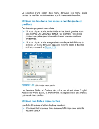 La sélection d’une option d’un menu déroulant (ou menu local)
permet de modifier instantanément vos données sélectionnées.
Utiliser les boutons des menus combo (à deux
parties)
Ces boutons proposent deux choix :
» Si vous cliquez sur la partie située en haut ou à gauche, vous
sélectionnez une valeur par défaut. Par exemple, l’icône des
couleurs de police permet de sélectionner une des couleurs
prédéfinies.
» Si vous cliquez sur le triangle situé dans la partie inférieure ou
à droite, un menu déroulant apparaît. Il donne accès à d’autres
options, comme à la Figure 1.13.
FIGURE 1.13 : Un bouton menu combo.
Les boutons Coller et Couleur de police se situent dans l’onglet
Accueil de Word, Excel, et PowerPoint. Ils représentent des menus
typiques à deux parties.
Utiliser des listes déroulantes
Une liste déroulante s’utilise de deux manières :
» En cliquant directement dans la zone d’affichage pour saisir la
nouvelle valeur.
 