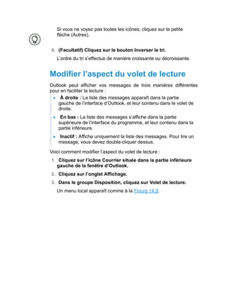 Si vous ne voyez pas toutes les icônes, cliquez sur la petite
flèche (Autres).
4. (Facultatif) Cliquez sur le bouton Inverser le tri.
L’ordre du tri s’effectue de manière croissante ou décroissante.
Modifier l’aspect du volet de lecture
Outlook peut afficher vos messages de trois manières différentes
pour en faciliter la lecture :
» À droite : La liste des messages apparaît dans la partie
gauche de l’interface d’Outlook, et leur contenu dans le volet de
droite.
» En bas : La liste des messages s’affiche dans la partie
supérieure de l’interface du programme, et leur contenu dans la
partie inférieure.
» Inactif : Affiche uniquement la liste des messages. Pour lire un
message, vous devez double-cliquer dessus.
Voici comment modifier l’aspect du volet de lecture :
1. Cliquez sur l’icône Courrier située dans la partie inférieure
gauche de la fenêtre d’Outlook.
2. Cliquez sur l’onglet Affichage.
3. Dans le groupe Disposition, cliquez sur Volet de lecture.
Un menu local apparaît comme à la Figure 14.9.
 