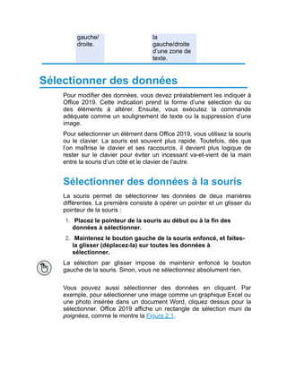 gauche/
droite.
la
gauche/droite
d’une zone de
texte.
Sélectionner des données
Pour modifier des données, vous devez préalablement les indiquer à
Office 2019. Cette indication prend la forme d’une sélection du ou
des éléments à altérer. Ensuite, vous exécutez la commande
adéquate comme un soulignement de texte ou la suppression d’une
image.
Pour sélectionner un élément dans Office 2019, vous utilisez la souris
ou le clavier. La souris est souvent plus rapide. Toutefois, dès que
l’on maîtrise le clavier et ses raccourcis, il devient plus logique de
rester sur le clavier pour éviter un incessant va-et-vient de la main
entre la souris d’un côté et le clavier de l’autre.
Sélectionner des données à la souris
La souris permet de sélectionner les données de deux manières
différentes. La première consiste à opérer un pointer et un glisser du
pointeur de la souris :
1. Placez le pointeur de la souris au début ou à la fin des
données à sélectionner.
2. Maintenez le bouton gauche de la souris enfoncé, et faites-
la glisser (déplacez-la) sur toutes les données à
sélectionner.
La sélection par glisser impose de maintenir enfoncé le bouton
gauche de la souris. Sinon, vous ne sélectionnez absolument rien.
Vous pouvez aussi sélectionner des données en cliquant. Par
exemple, pour sélectionner une image comme un graphique Excel ou
une photo insérée dans un document Word, cliquez dessus pour la
sélectionner. Office 2019 affiche un rectangle de sélection muni de
poignées, comme le montre la Figure 2.1.
 