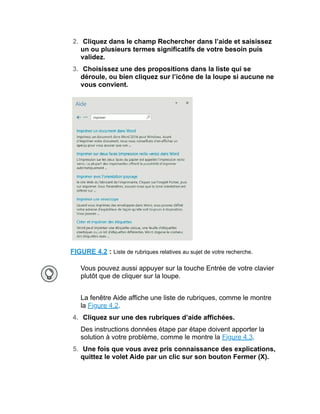 2. Cliquez dans le champ Rechercher dans l’aide et saisissez
un ou plusieurs termes significatifs de votre besoin puis
validez.
3. Choisissez une des propositions dans la liste qui se
déroule, ou bien cliquez sur l’icône de la loupe si aucune ne
vous convient.
FIGURE 4.2 : Liste de rubriques relatives au sujet de votre recherche.
Vous pouvez aussi appuyer sur la touche Entrée de votre clavier
plutôt que de cliquer sur la loupe.
La fenêtre Aide affiche une liste de rubriques, comme le montre
la Figure 4.2.
4. Cliquez sur une des rubriques d’aide affichées.
Des instructions données étape par étape doivent apporter la
solution à votre problème, comme le montre la Figure 4.3.
5. Une fois que vous avez pris connaissance des explications,
quittez le volet Aide par un clic sur son bouton Fermer (X).
 