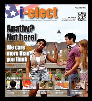i-elect 
Apathy? 
Not here! 
We care 
more than 
you think 
a special magazine by journalism students at the Universit y of Illinois 
i-elect.com 
twitter.com/uiuc_ielect 
facebook.com/UIUCIElect 
Libya Egypt 
Syria 
Iraq Iran 
Afghanistan 
Pakistan 
Jobs & 
economy u pg 5 
Health 
care u pg 8 
College cost 
& quality u pg 3 
War & 
terrorism u pg 10 
Abortion & 
gay marriage u pg 4, 9 
Top issues in exclusive survey: 
November 2012 
u page 6 
 