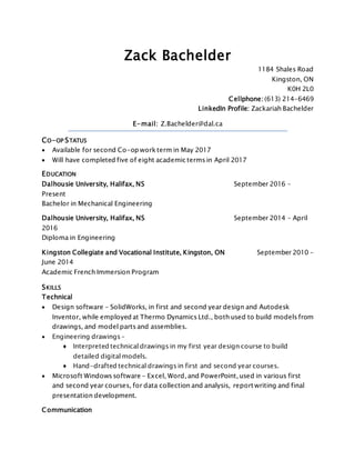 Zack Bachelder
1184 Shales Road
Kingston, ON
K0H 2L0
Cellphone: (613) 214-6469
LinkedIn Profile: Zackariah Bachelder
E-mail: Z.Bachelder@dal.ca
CO-OP STATUS
 Available for second Co-op workterm in May 2017
 Will have completed five of eight academic terms in April 2017
EDUCATION
Dalhousie University, Halifax, NS September 2016 –
Present
Bachelor in Mechanical Engineering
Dalhousie University, Halifax, NS September 2014 – April
2016
Diploma in Engineering
Kingston Collegiate and Vocational Institute, Kingston, ON September 2010 –
June 2014
Academic French Immersion Program
SKILLS
Technical
 Design software - SolidWorks, in first and second year design and Autodesk
Inventor, while employed at Thermo Dynamics Ltd., both used to build models from
drawings, and model parts and assemblies.
 Engineering drawings –
♦ Interpreted technical drawings in my first year design course to build
detailed digital models.
♦ Hand-drafted technical drawings in first and second year courses.
 Microsoft Windows software - Excel, Word, and PowerPoint, used in various first
and second year courses, for data collection and analysis, report writing and final
presentation development.
Communication
 