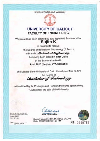 ao]6rrilcord,tul gl 6rco.d eceilao$
UNIVERSITY OF CALICUT
FAGULTY OF ENGINEERING
whereas it has been certified by duly appointed Examiners that
Sujith K
is qualified to receive
the Degree of Bachelor of Technology (B'Tech.)
in Branch
'ffi*ltmnaf Etgtnaet*g7 ,
he having been placed in First Glass
at the Examination held in
APril 2013 (Reg.No. JYAJEME0S3)
The Senate of the University of Calicut hereby confers on him
the Degree of
Sqs|elo*gff@
with all the Rights, Privileges and Honours thereunto appertaining'
Given under the seal of the University
v
Dioitallv siqned Ov DR. M ABDUL SALAM
Da-te: 6affsnol4 o6: o 1 : 33 PM
N9 0449753
 