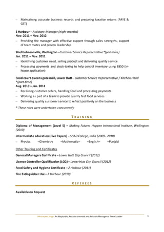 Bikramjeet Singh: An Adaptable, Results-oriented and Reliable Manager or Team Leader 3
– Maintaining accurate business records and preparing taxation returns (PAYE &
GST)
Z Harbour – Assistant Manager (eight months)
Nov. 2011 – Nov. 2012
– Providing the manager with effective support through sales strengths, support
of team mates and proven leadership
Shell Johnsonville, Wellington –Customer Service Representative*(part-time)
Jan. 2011 – Nov. 2011
– Identifying customer need, selling product and delivering quality service
– Processing payments and stock-taking to help control inventory using 8850 (in-
house application)
Food court queens gate mall, Lower Hutt– Customer Service Representative / Kitchen Hand
*(part-time)
Aug. 2010 – Jan. 2011
– Receiving customer orders, handling food and processing payments
– Working as part of a team to provide quality fast food services
– Delivering quality customer service to reflect positively on the business
* These roles were undertaken concurrently
T R A I N I N G
Diploma of Management (Level 5) – Making Futures Happen International Institute, Wellington
(2010)
Intermediate education (Five Papers) – SGAD College, India (2009– 2010)
– Physics –Chemistry –Mathematic– –English– –Punjabi
Other Training and Certificates
General Managers Certificate – Lower Hutt City Council (2012)
Licence Controller Qualification (LCQ) – Lower Hutt City Council (2012)
Food Safety and Hygiene Certificate – Z Harbour (2011)
Fire Extinguisher Use – Z Harbour (2010)
R E F E R E E S
Available on Request
 