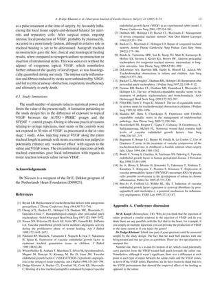 as a pulse treatment at the time of surgery, by favorably inﬂu-
encing the local tissue supply-and-demand balance for nutri-
ents and reparatory cells. After surgical repair, ongoing
intrinsic local production of VEGF, probably by plasmacells,
occurred in a more timely fashion, although its relative role in
tracheal healing is yet to be determined. Autograft tracheal
reconstruction gave the best clinical and histological healing
results, when compared to xenopericardium reconstruction or
insertionofintraluminalstents.Thiswasseenevenwithoutthe
adjunct of exogenous topical VEGF, which nonetheless
further enhanced the quality of local repair, as was histologi-
cally quantiﬁed during our study. The intense early inﬂamma-
tion and ﬁbrosis induced by stents were unhindered by VEGF,
and led to critical airway obstruction, respiratory insufﬁciency
and ultimately to early death.
4.1. Study limitations
The small number of animals reduces statistical power and
limits the value of the present study. A limitation pertaining to
the study design lies in the difference of exposure to topical
VEGF between the AUTO 1 PERIC groups and the
STENT 1 control groups. Owing to obvious practical reasons
relating to syringe injections, inert stents or the controls were
not exposed to 30 min of VEGF, as preconized in the in vitro
stage 1 study. Also, injecting topical VEGF along the entire
tracheal length in animals with stents or controls was judged to
potentially enhance any ‘washover effect’ with regards to the
saline and VEGF zones. The circumferential injections at both
tracheal extremities gave local information with regards to
tissue reaction towards saline versus VEGF.
Acknowledgements
Dr Niessen is a recipient of the Dr E. Dekker program of
the Netherlands Heart Foundation (D99025).
References
[1] Bryant LR. Replacement of tracheobronchial defects with autogenous
pericardium. J Thorac Cardiovasc Surg 1964;48:733–740.
[2] Cheng ATL, Backer CL, Holinger LD, Dunham ME, Mavroudis C,
Gonzales-Crussi F. Histopathological changes after pericardial patch
tracheoplasty. Arch Otolaryngol Head Neck Surg1997;123:1069–1072.
[3] Nissen NN, Polverini PJ, Koch AE, Volin MV, Gamelli RL, DiPietro
LA. Vascular endothelial growth factor mediates angiogenic activity
during the proliferative phase of wound healing. Am J Pathol
1998;152:1445–1452.
[4] Pokharel RP, Maeda K, Yamamoto T, Noguchi K, Iwai Y, Nakamura
H, Iijima K. Expression of vascular endothelial growth factor in
exuberant tracheal granulation tissue in children. J Pathol
1999;188:82–86.
[5] Witzenbichler B, Asahara T, Murohara T, Silver M, Spyridopoulos I,
Magner M, Principe N, Kearney M, Hu JS, Isner JM. Vascular
endothelial growth factor-C (VEGF-C/VEGF-2) promotes angiogen-
esis in the setting of tissue ischemia. Am J Pathol 1998;153:381–394.
[6] Dodge-Khatami A, Backer CL, Crawford SE, Cook KE, Mavroudis
C. Healing of a free tracheal autograft is enhanced by topical vascular
endothelial growth factor (VEGF) in an experimental rabbit model. J
Thorac Cardiovasc Surg 2001;122:554–561.
[7] Dunham ME, Holinger LD, Backer CL, Mavroudis C. Management
of severe congenital tracheal stenosis. Ann Otol Rhinol Laryngol
1994;103:351–356.
[8] Backer CL, Mavroudis C, Holinger LD. Repair of congenital tracheal
stenosis. Semin Thorac Cardiovasc Surg Pediatr Card Surg Annu
2002;5:173–186.
[9] Bando K, Turrentine MW, Sun K, Sharp TG, Matt B, Karmazyn B,
Heifetz SA, Stevens J, Kesler KA, Brown JW. Anterior pericardial
tracheoplasty for congenital tracheal stenosis: intermediate to long-
term outcomes. Ann Thorac Surg 1996;62:981–989.
[10] DeLorimier AA, Harrison MR, Hardy K, Howell LJ, Adzick NS.
Tracheobronchial obstructions in infants and children. Ann Surg
1990;212:277–289.
[11] Backer CL, Mavroudis C, Dunham ME, Holinger LD. Reoperation after
pericardial patch tracheoplasty. J Pediatr Surg 1997;32:1108–1112.
[12] Furman RH, Backer CL, Dunham ME, Donaldson J, Mavroudis C,
Holinger LD. The use of balloon-expandable metallic stents in the
treatment of pediatric tracheomalacia and bronchomalacia. Arch
Otolaryngol Head Neck Surg 1999;125:203–207.
[13] Filler RM, Forte V, Fraga JC, Matute J. The use of expandable metal-
lic airway stents for tracheobronchial obstruction in children. J Pediatr
Surg 1995;30:1050–1056.
[14] Madden BP, Datta S, Charokopos N. Experience with Ultraﬂex
expandable metallic stents in the management of endobronchial
pathology. Ann Thorac Surg 2002;73:938–944.
[15] Howdieshell TR, Riegner C, Gupta V, Callaway D, Grembowicz K,
Sathyanarayana, McNeil PL. Normoxic wound ﬂuid contains high
levels of vascular endothelial growth factors. Ann Surg
1998;228:707–715.
[16] Bugmann P, Rouge J-C, Berner M, Friedli B, Le Coultre C. Use of
Gianturco Z stents in the treatment of vascular compression of the
tracheobronchial tree in childhood; a feasible solution when surgery
fails. Chest 1994;106:1580–1582.
[17] Booth V, Young S, Cruchley A, Taichman NS, Paleolog E. Vascular
endothelial growth factor in human periodontal disease. J Periodont
Res 1998;33:491–499.
[18] Ito A, Hirota S, Mizuno H, Kawasaki Y, Takemura T, Nishiura T,
Kanakura Y, Katayama Y, Nomura S, Kitamura Y. Expression of
vascular permeability factor (VPF/VEGF) messenger RNA by plasma
cells: possible involvement in the development of edema in chronic
inﬂammation. Pathol Int 1995;45:715–720.
[19] Ben-Av P, Crofford LJ, Wilder RL, Hla T. Induction of vascular
endothelial growth factor expression in synovial ﬁbroblasts by pros-
taglandin E and interleukin-1: a potential mechanism for inﬂamma-
tory angiogenesis. FEBS Lett 1995;372:83–87.
Appendix A. Conference discussion
Mr B. Keogh (Birmingham, UK): Why do you think that the injection of
saline produced a similar response to the injection of VEGF and do you
think there are any parallels with the fact that in the heart, for example, if
you simply do multiple injections you can provoke the production of VEGF
to the same extent as if you inject the genes?
Dr Dodge-Khatami: I think one part of your question could be answered
simply by the study design. The fact that we used half patches with one
being treated and one not gives us a problem. There are two speculations to
interpret this.
Number one, there is a to-and-fro motion of air, which could potentially
carry particles from the VEGF-treated half patch towards the saline one.
Nonetheless, although it wasn’t signiﬁcant, there was a difference at each
point in each type of repair between the saline zones and the VEGF zones,
in favor of the VEGF zones. Therefore, we do have reason to think that it is
the VEGF pretreatment that showed the improved effect of the healing as
opposed to the saline.
A. Dodge-Khatami et al. / European Journal of Cardio-thoracic Surgery 23 (2003) 6–14 13
 