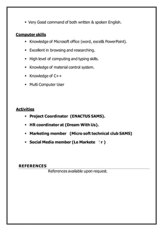  Very Good command of both written & spoken English.
Computer skills
 Knowledge of Microsoft office (word, excel& PowerPoint).
 Excellent in browsing and researching.
 High level of computing and typing skills.
 Knowledge of material control system.
 Knowledge of C++
 Multi Computer User
Activities
 Project Coordinator (ENACTUS SAMS).
 HR coordinator at (Dream With Us).
 Marketing member (Micro soft technical club SAMS)
 Social Media member (Le Markete ّr )
REFERENCES
References available upon request.
 