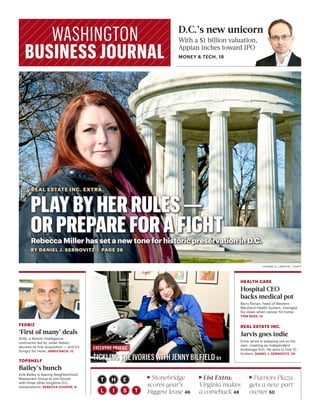 D.C.’s new unicorn
With a $1 billion valuation,
Appian inches toward IPO
MONEY & TECH, 18
PLAYBYHERRULES—
ORPREPAREFORAFIGHT
REAL ESTATE INC. EXTRA
Rebecca Miller has set a new tone for historic preservation in D.C.
BY DANIEL J. SERNOVITZ | PAGE 26
JOANNE S. LAWTON / STAFF
TICKLING THE IVORIES WITH JENNY BILFIELD 51
EXECUTIVE PROFILE
RStonebridge
scores year’s
biggest lease 46
RList Extra:
Virginia makes
a comeback 48
RPatriots Plaza
gets a new part
owner 50
HEALTH CARE
Hospital CEO
backs medical pot
Barry Ronan, head of Western
Maryland Health System, changed
his views when cancer hit home.
TINA REED, 14
REAL ESTATE INC.
Jarvis goes indie
Ernie Jarvis is stepping out on his
own, creating an independent
brokerage firm. He aims to hire 10
brokers. DANIEL J. SERNOVITZ, 20
FEDBIZ
‘First of many’ deals
SOSi, a Reston intelligence
contractor led by Julian Setian,
secures its first acquisition — and it’s
hungry for more. JAMES BACH, 12
TOPSHELF
Bailey’s bunch
Kyle Bailey is leaving Neighborhood
Restaurant Group to join forces
with three other longtime D.C.
restaurateurs. REBECCA COOPER, 6
 