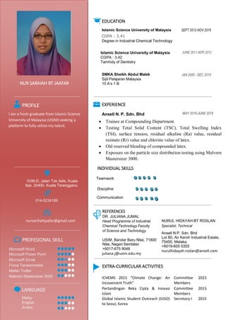 EDUCATION
Islamic Science University of Malaysia SEPT 2012-NOV 2016
CGPA : 3.41
Degree in Industrial Chemical Technology
JUNE 2011-APR 2012Islamic Science University of Malaysia
CGPA : 3.42
Tamhidy of Dentistry
JAN 2006 - DEC 2010SMKA Sheikh Abdul Malek
Sijil Pelajaran Malaysia
10 A’s 1 BNUR SARIHAH BT JAAFAR
EXPERIENCE
Ansell N. P. Sdn. Bhd
PROFILE
MAY 2016-JUNE 2016I am a fresh graduate from Islamic Science
University of Malaysia (USIM) seeking a
platform to fully utilize my talent.
 Trainee at Compounding Department.
 Testing Total Solid Content (TSC), Total Swelling Index
(TSI), surface tension, residual alkaline (Ra) value, residual
resinate (Rr) value and chlorine value of latex.
 Old reserved blending of compounded latex.
 Exposure on the particle size distribution testing using Malvern
Mastersizer 3000.
1038-D, Jalan Tok Adis, Kuala
Ibai, 20400, Kuala Terengganu.
014-5234186
REFERENCES
DR. JULIANA JUMAL
Head Programme of Industrial
Chemical Technology Faculty
of Science and Technology
USIM, Bandar Baru Nilai, 71800
Nilai, Negeri Sembilan
+6017-675 9048
juliana.j@usim.edu.my
nursarihahjaafar@gmail.com NURUL HIDAYAH BT ROSLAN
Specialist, Technical
Ansell N.P. Sdn. Bhd
Lot 80, Air Keroh Industrial Estate,
75450, Melaka.
+6019-605 5355
nurulhidayah.roslan@ansell.com
PROFESIONAL SKILL
Microsoft Word
Microsoft Power Point
Microsoft Excel
Force Tensionmeter
Metler Todler
Malvern Mastersizer 3000
EXTRA-CURRICULAR ACTIVITIES
ICHEMS 2015 “Climate Change: An
Incovenient Truth”
Committee
Members
2015
Pertandingan Reka Cipta & Inovasi
Islam
Committee
Members
2015
Global Islamic Student Outreach (GISO)
to Seoul, Korea
Secretary I 2015
LANGUAGE
Malay
English
Arabic
INDIVIDUAL SKILLS
Teamwork
Discipline
Communication
 