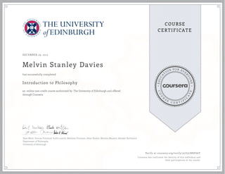 EDUCA
T
ION FOR EVE
R
YONE
CO
U
R
S
E
C E R T I F
I
C
A
TE
COURSE
CERTIFICATE
DECEMBER 29, 2015
Melvin Stanley Davies
Introduction to Philosophy
an online non-credit course authorized by The University of Edinburgh and offered
through Coursera
has successfully completed
Dave Ward, Duncan Pritchard, Suilin Lavelle, Matthew Chrisman, Allan Hazlett, Michela Massimi, Alasdair Richmond
Department of Philosophy
University of Edinburgh
Verify at coursera.org/verify/3LU5LS8SF66Y
Coursera has confirmed the identity of this individual and
their participation in the course.
 