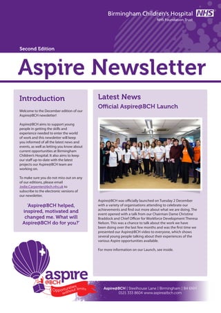 Aspire Newsletter
Introduction
Welcome to the December edition of our
Aspire@BCH newsletter!
Aspire@BCH aims to support young
people in getting the skills and
experience needed to enter the world
of work and this newsletter will keep
you informed of all the latest news and
events, as well as letting you know about
current opportunities at Birmingham
Children’s Hospital. It also aims to keep
our staff up-to-date with the latest
projects our Aspire@BCH team are
working on.
To make sure you do not miss out on any
of our editions, please email
Jodie.Carpenter@bch.nhs.uk to
subscribe to the electronic versions of
our newsletter.
‘Aspire@BCH helped,
inspired, motivated and
changed me. What will
Aspire@BCH do for you?’
Aspire@BCH was officially launched on Tuesday 2 December
with a variety of organisations attending to celebrate our
achievements and find out more about what we are doing. The
event opened with a talk from our Chairman Dame Christine
Braddock and Chief Officer for Workforce Development Theresa
Nelson. This was a chance to talk about the work we have
been doing over the last few months and was the first time we
presented our Aspire@BCH video to everyone, which shows
several young people talking about their experiences of the
various Aspire opportunities available.
For more information on our Launch, see inside.
Latest News
Aspire@BCH | Steelhouse Lane | Birmingham | B4 6NH
0121 333 8604 www.aspireatbch.com
Official Aspire@BCH Launch
Second Edition
 
