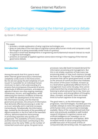 Cognitive technologies: mapping the Internet governance debate 
by Goran S. Milovanović 
This paper 
• provides a simple explanation of what cognitive technologies are. 
• gives an overview of the main idea of cognitive science (why human minds and computers could 
be thought of as being essentially similar kinds of systems). 
• discusses in brief how developments in engineering and fundamental research interact to result 
in cognitive technologies. 
• presents an example of applied cognitive science (text‑mining) in the mapping of the Internet 
governance debate. 
Introduction 
Among the words that first come to mind 
when Internet governance (IG) is mentioned, 
complexity surely scores in the forerunners. 
But do we ever grasp the full complexity of such 
issues? Is it possible for an individual human 
mind ever to claim a full understanding of a 
process that encompasses thousands of actors, 
a plenitude of different positions, articulates an 
agenda of almost non‑stop ongoing meetings, 
conferences, forums, and negotiations, while 
addressing the interests of billions of Internet 
users? With the development of the Internet, 
the Information Society, and the Internet 
governance processes, the amount of information 
that demands effective processing in order for 
us to act rationally and in real time increases 
tremendously. Paradoxically, the Information 
Age, marked by the discovery of the possibility of 
digital computers in the first half of the twentieth 
century, demonstrated the shortcomings 
in processing capacities very quickly as it 
progressed. The availability of home computers 
and the Internet have been contributing to this 
paradox since the early 1990s: as the number of 
networked social actors grew, the governance 
processes naturally faced increased demand for 
information processing and management. But 
this is not simply a question of how many raw 
processing power or how much memory storage 
we have at our disposal. The complexity of social 
processes that call for good governance, as well 
as the amount of communication that mediates 
the actions of the actors involved, increase up 
to a level where qualitatively different forms of 
management must come into play. One cannot 
understand them by simply looking at them, or 
listening to what everyone has to say: there are 
so many voices, and among billions of thoughts, 
ideas, concepts, and words, there are known 
limits to human cognition to be recognised. 
The good news is, as the Information Age 
progresses, new technologies, founded upon the 
scientific attempts to mimic the cognitive functions 
of the human mind, are becoming increasingly 
available. Many of the computational tools that 
were only previously available to well‑funded 
research initiatives in cognitive science and 
artificial intelligence can nowadays run on 
average desktop computers and laptops. With 
increased trends of cloud computing and the 
parallel execution of thousands of lines of 
computationally demanding code, the application 
 
