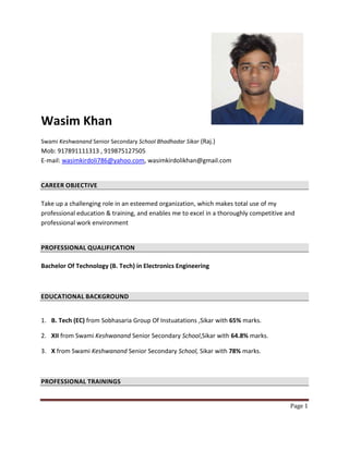Page 1
Wasim Khan
Swami Keshwanand Senior Secondary School Bhadhadar Sikar (Raj.)
Mob: 917891111313 , 919875127505
E-mail: wasimkirdoli786@yahoo.com, wasimkirdolikhan@gmail.com
CAREER OBJECTIVE
Take up a challenging role in an esteemed organization, which makes total use of my
professional education & training, and enables me to excel in a thoroughly competitive and
professional work environment
PROFESSIONAL QUALIFICATION
Bachelor Of Technology (B. Tech) in Electronics Engineering
EDUCATIONAL BACKGROUND
1. B. Tech (EC) from Sobhasaria Group Of Instuatations ,Sikar with 65% marks.
2. XII from Swami Keshwanand Senior Secondary School,Sikar with 64.8% marks.
3. X from Swami Keshwanand Senior Secondary School, Sikar with 78% marks.
PROFESSIONAL TRAININGS
 