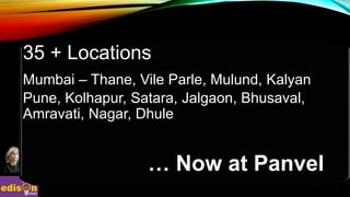 35 + Locations
Mumbai – Thane, Vile Parle, Mulund, Kalyan
Pune, Kolhapur, Satara, Jalgaon, Bhusaval,
Amravati, Nagar, Dhule
… Now at Panvel
 