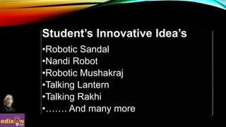 Student’s Innovative Idea’s
•Robotic Sandal
•Nandi Robot
•Robotic Mushakraj
•Talking Lantern
•Talking Rakhi
•……. And many more
 