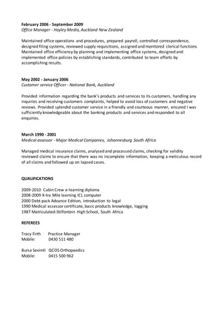 February 2006 - September 2009
Office Manager - Hayley Media, Auckland New Zealand
Maintained office operations and procedures, prepared payroll, controlled correspondence,
designed filing systems, reviewed supply requisitions, assigned and monitored clerical functions
Maintained office efficiency by planning and implementing office systems, designed and
implemented office policies by establishing standards, contributed to team efforts by
accomplishing results.
May 2002 - January 2006
Customer service Officer - National Bank, Auckland
Provided information regarding the bank's products and services to its customers, handling any
inquiries and resolving customers complaints, helped to avoid loss of customers and negative
reviews. Provided splendid customer service in a friendly and courteous manner, ensured I was
sufficiently knowledgeable about the banking products and services and responded to all
enquiries.
March 1990 - 2001
Medical assessor - Major Medical Companies, Johannesburg South Africa
Managed medical insurance claims, analysed and processed claims, checking for validity
reviewed claims to ensure that there was no incomplete information, keeping a meticulous record
of all claims and followed up on lapsed cases.
QUALIFICATIONS
2009-2010 Cabin Crew e-learning diploma
2008-2009 X-tra Mile learning ICL computer
2000 Debt pack Advance Edition, introduction to legal
1990 Medical assessor certificate, basic products knowledge, logging
1987 Matriculated-Stilfontein High School, South Africa
REFEREES
Tracy Firth Practice Manager
Mobile: 0430 511 480
Bursa Sevimli QCOS Orthopaedics
Mobile: 0415 500 962
 