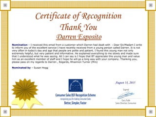 Certificate of Recognition
Thank You
Darren Esposito
August 31, 2015
Nomination – I received this email from a customer which Darren had dealt with - Dear Sir/Madam I write
to inform you of the excellent service I have recently received from a young person called Darren. It is not
very often in today's day and age that people are polite and patient. I found this young man not only
extremely helpful, but very patient and informative. He explained everything to me slowly and made sure
that I understood what he was saying. All I can say is I hope that BT appreciate this young man and value
him as an excellent member of staff and I hope he will go a long way with your company. Thanking you,
please pass on my regards to Darren , Regards, Rhiannon Turner (Mrs)
Nominated by – Susan Hogg
 