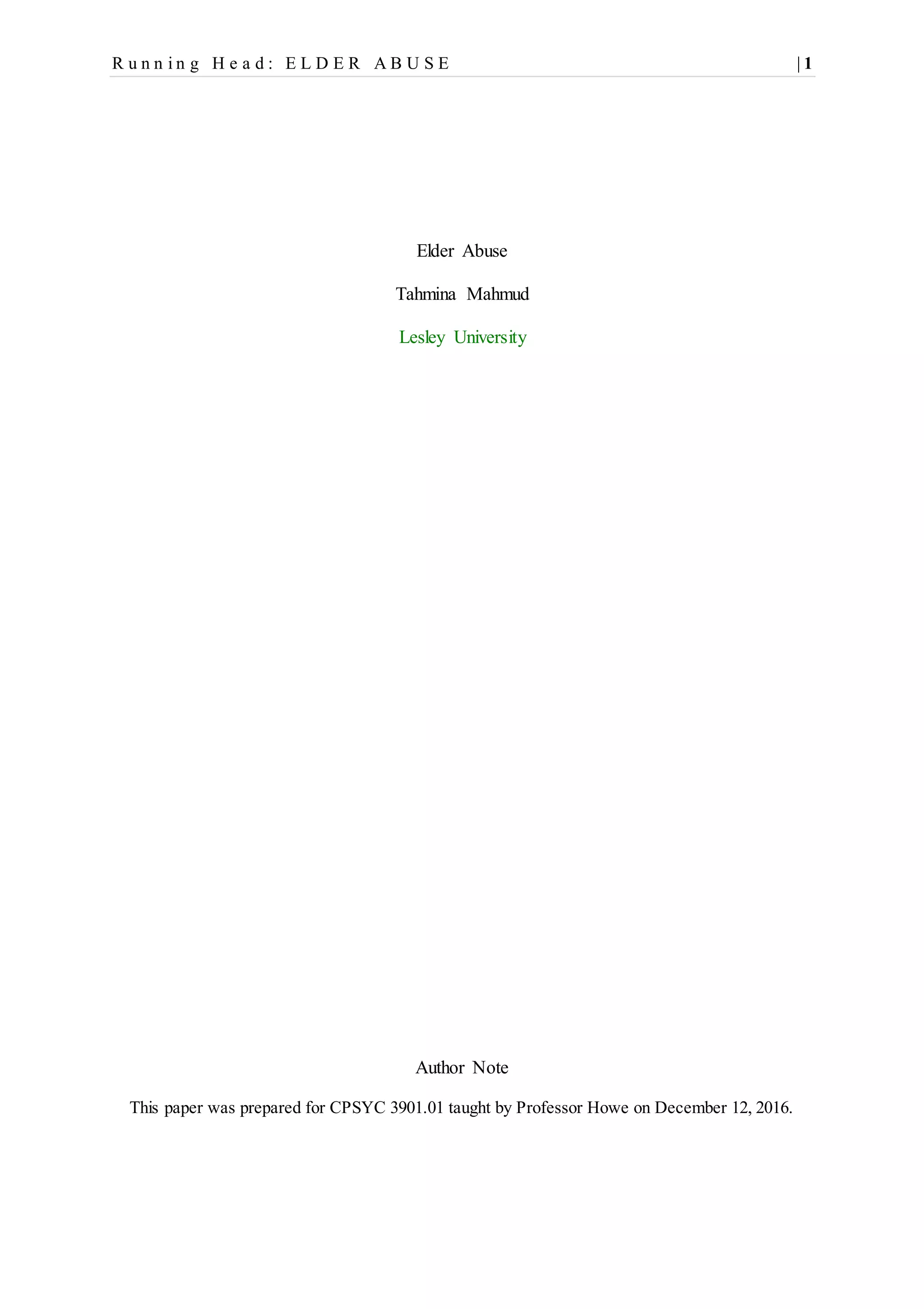 R u n n i n g H e a d : E L D E R A B U S E | 1
Elder Abuse
Tahmina Mahmud
Lesley University
Author Note
This paper was prepared for CPSYC 3901.01 taught by Professor Howe on December 12, 2016.
 