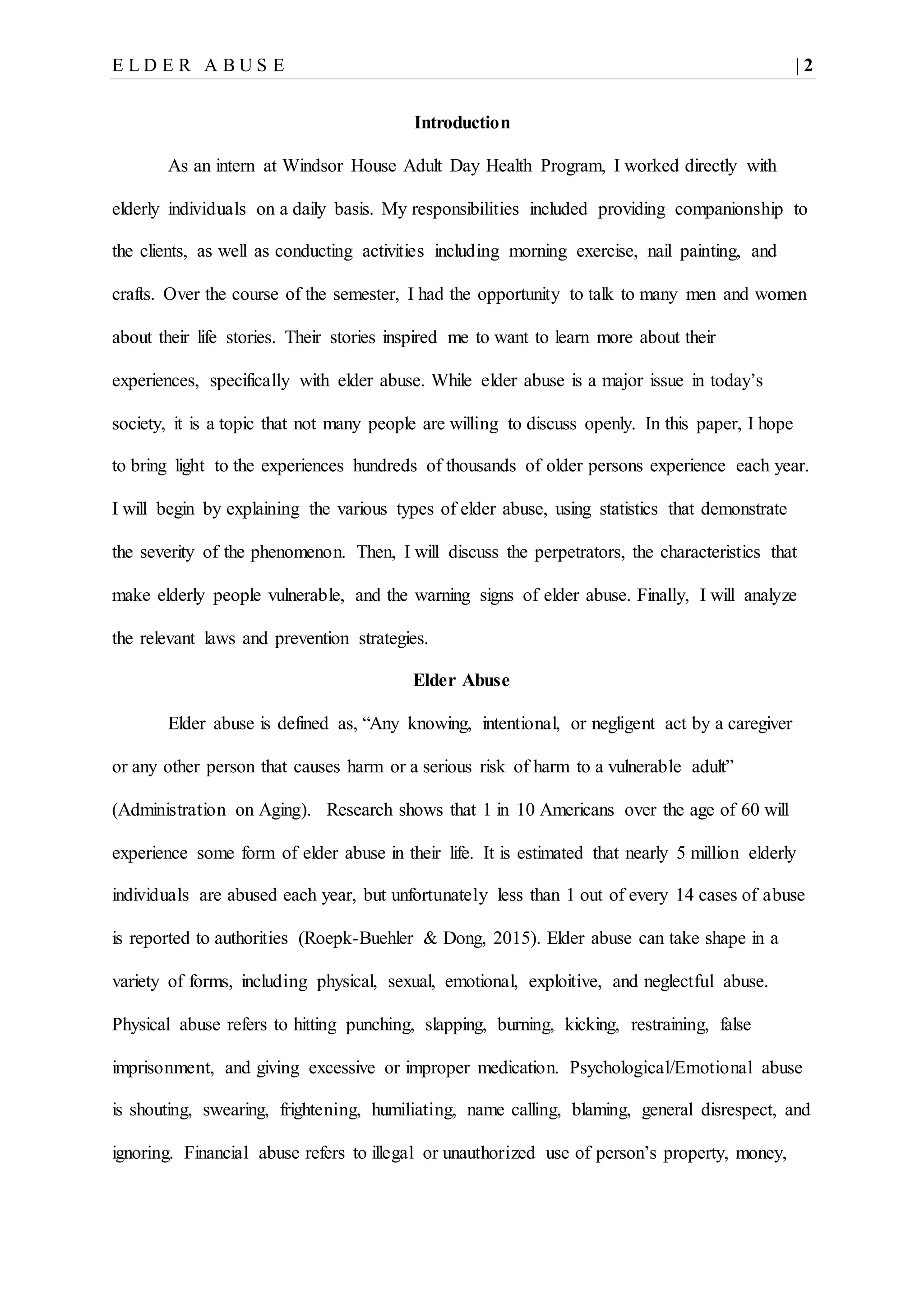 E L D E R A B U S E | 2
Introduction
As an intern at Windsor House Adult Day Health Program, I worked directly with
elderly individuals on a daily basis. My responsibilities included providing companionship to
the clients, as well as conducting activities including morning exercise, nail painting, and
crafts. Over the course of the semester, I had the opportunity to talk to many men and women
about their life stories. Their stories inspired me to want to learn more about their
experiences, specifically with elder abuse. While elder abuse is a major issue in today’s
society, it is a topic that not many people are willing to discuss openly. In this paper, I hope
to bring light to the experiences hundreds of thousands of older persons experience each year.
I will begin by explaining the various types of elder abuse, using statistics that demonstrate
the severity of the phenomenon. Then, I will discuss the perpetrators, the characteristics that
make elderly people vulnerable, and the warning signs of elder abuse. Finally, I will analyze
the relevant laws and prevention strategies.
Elder Abuse
Elder abuse is defined as, “Any knowing, intentional, or negligent act by a caregiver
or any other person that causes harm or a serious risk of harm to a vulnerable adult”
(Administration on Aging). Research shows that 1 in 10 Americans over the age of 60 will
experience some form of elder abuse in their life. It is estimated that nearly 5 million elderly
individuals are abused each year, but unfortunately less than 1 out of every 14 cases of abuse
is reported to authorities (Roepk-Buehler & Dong, 2015). Elder abuse can take shape in a
variety of forms, including physical, sexual, emotional, exploitive, and neglectful abuse.
Physical abuse refers to hitting punching, slapping, burning, kicking, restraining, false
imprisonment, and giving excessive or improper medication. Psychological/Emotional abuse
is shouting, swearing, frightening, humiliating, name calling, blaming, general disrespect, and
ignoring. Financial abuse refers to illegal or unauthorized use of person’s property, money,
 