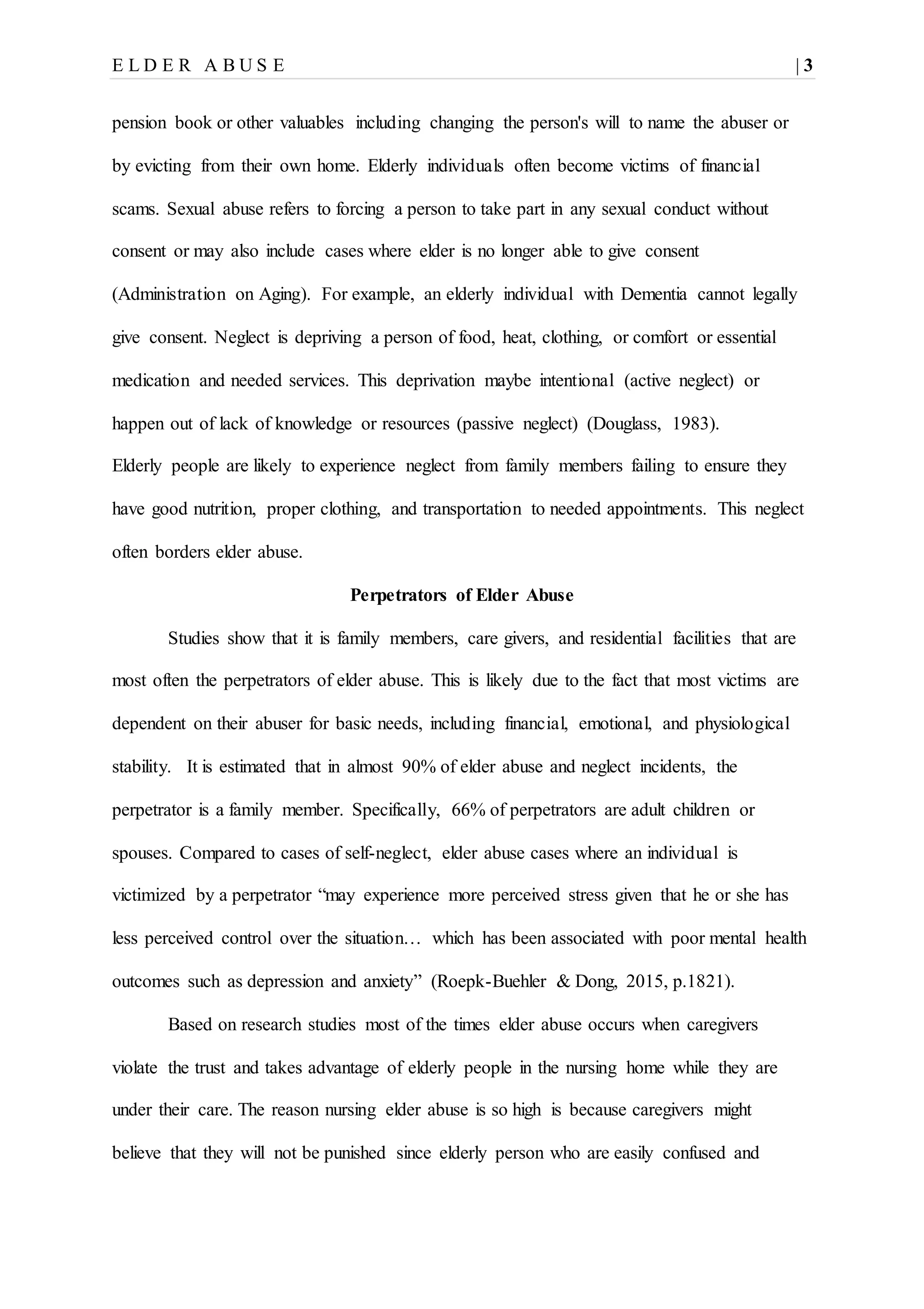 E L D E R A B U S E | 3
pension book or other valuables including changing the person's will to name the abuser or
by evicting from their own home. Elderly individuals often become victims of financial
scams. Sexual abuse refers to forcing a person to take part in any sexual conduct without
consent or may also include cases where elder is no longer able to give consent
(Administration on Aging). For example, an elderly individual with Dementia cannot legally
give consent. Neglect is depriving a person of food, heat, clothing, or comfort or essential
medication and needed services. This deprivation maybe intentional (active neglect) or
happen out of lack of knowledge or resources (passive neglect) (Douglass, 1983).
Elderly people are likely to experience neglect from family members failing to ensure they
have good nutrition, proper clothing, and transportation to needed appointments. This neglect
often borders elder abuse.
Perpetrators of Elder Abuse
Studies show that it is family members, care givers, and residential facilities that are
most often the perpetrators of elder abuse. This is likely due to the fact that most victims are
dependent on their abuser for basic needs, including financial, emotional, and physiological
stability. It is estimated that in almost 90% of elder abuse and neglect incidents, the
perpetrator is a family member. Specifically, 66% of perpetrators are adult children or
spouses. Compared to cases of self-neglect, elder abuse cases where an individual is
victimized by a perpetrator “may experience more perceived stress given that he or she has
less perceived control over the situation… which has been associated with poor mental health
outcomes such as depression and anxiety” (Roepk-Buehler & Dong, 2015, p.1821).
Based on research studies most of the times elder abuse occurs when caregivers
violate the trust and takes advantage of elderly people in the nursing home while they are
under their care. The reason nursing elder abuse is so high is because caregivers might
believe that they will not be punished since elderly person who are easily confused and
 