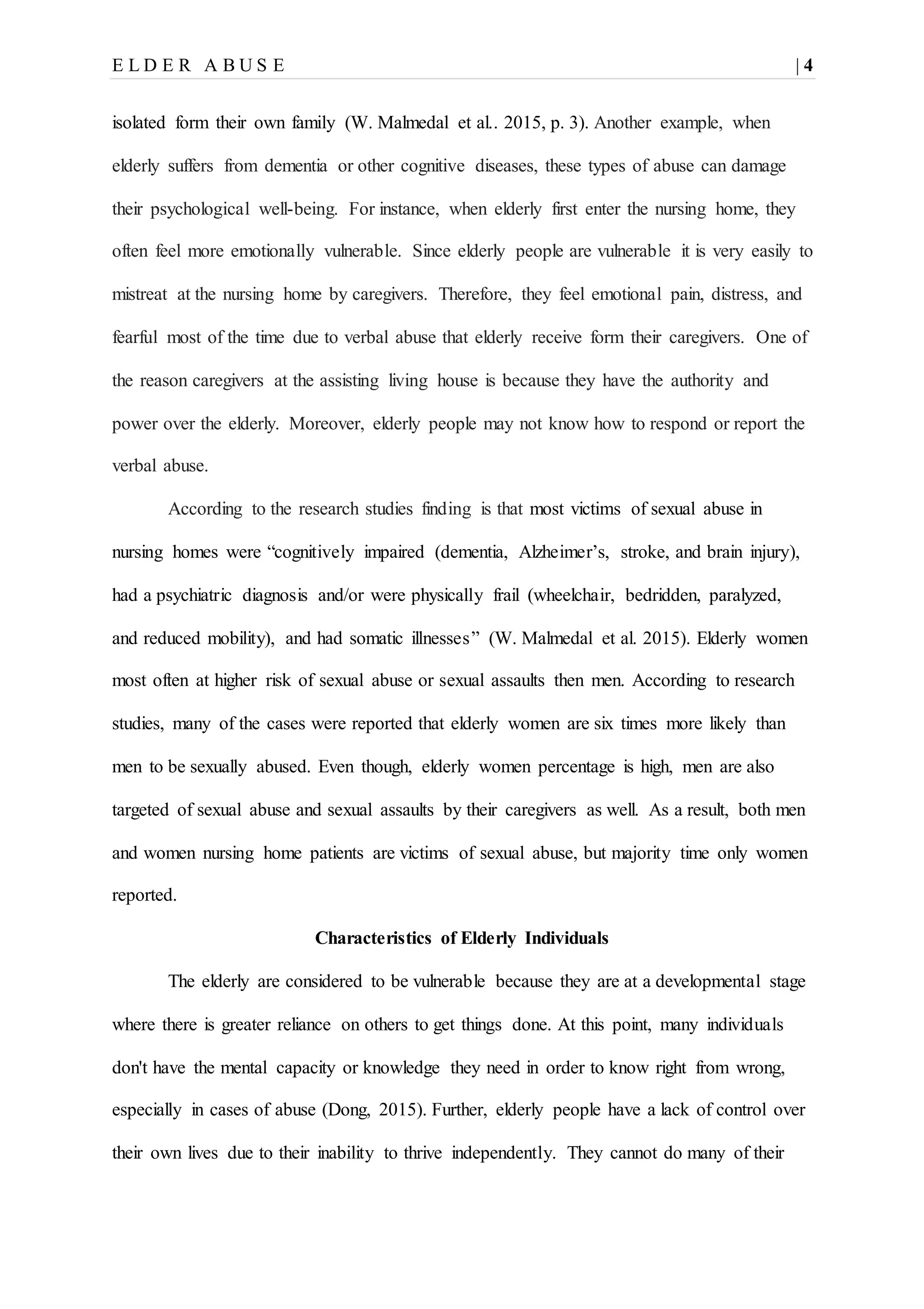 E L D E R A B U S E | 4
isolated form their own family (W. Malmedal et al.. 2015, p. 3). Another example, when
elderly suffers from dementia or other cognitive diseases, these types of abuse can damage
their psychological well-being. For instance, when elderly first enter the nursing home, they
often feel more emotionally vulnerable. Since elderly people are vulnerable it is very easily to
mistreat at the nursing home by caregivers. Therefore, they feel emotional pain, distress, and
fearful most of the time due to verbal abuse that elderly receive form their caregivers. One of
the reason caregivers at the assisting living house is because they have the authority and
power over the elderly. Moreover, elderly people may not know how to respond or report the
verbal abuse.
According to the research studies finding is that most victims of sexual abuse in
nursing homes were “cognitively impaired (dementia, Alzheimer’s, stroke, and brain injury),
had a psychiatric diagnosis and/or were physically frail (wheelchair, bedridden, paralyzed,
and reduced mobility), and had somatic illnesses” (W. Malmedal et al. 2015). Elderly women
most often at higher risk of sexual abuse or sexual assaults then men. According to research
studies, many of the cases were reported that elderly women are six times more likely than
men to be sexually abused. Even though, elderly women percentage is high, men are also
targeted of sexual abuse and sexual assaults by their caregivers as well. As a result, both men
and women nursing home patients are victims of sexual abuse, but majority time only women
reported.
Characteristics of Elderly Individuals
The elderly are considered to be vulnerable because they are at a developmental stage
where there is greater reliance on others to get things done. At this point, many individuals
don't have the mental capacity or knowledge they need in order to know right from wrong,
especially in cases of abuse (Dong, 2015). Further, elderly people have a lack of control over
their own lives due to their inability to thrive independently. They cannot do many of their
 