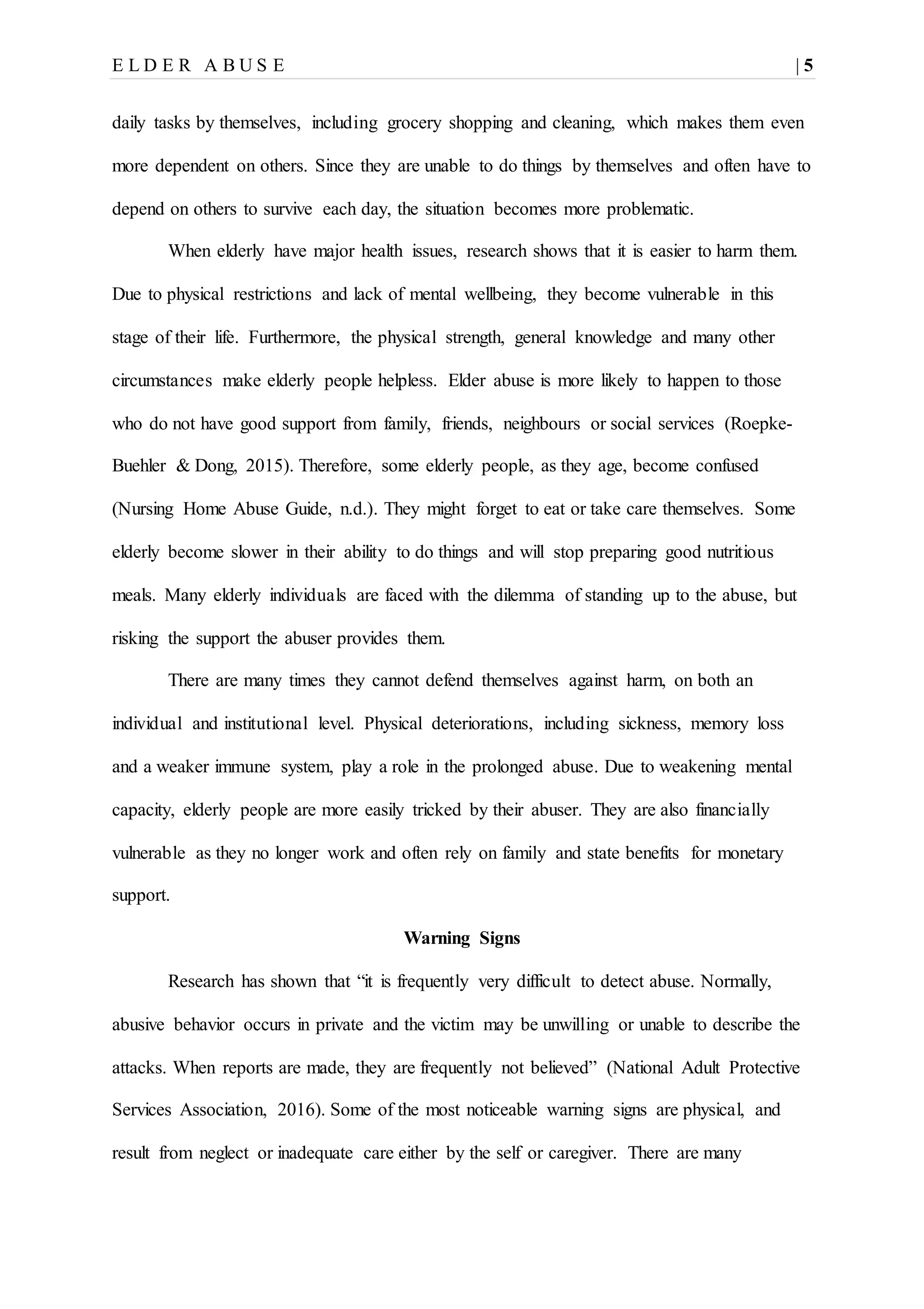 E L D E R A B U S E | 5
daily tasks by themselves, including grocery shopping and cleaning, which makes them even
more dependent on others. Since they are unable to do things by themselves and often have to
depend on others to survive each day, the situation becomes more problematic.
When elderly have major health issues, research shows that it is easier to harm them.
Due to physical restrictions and lack of mental wellbeing, they become vulnerable in this
stage of their life. Furthermore, the physical strength, general knowledge and many other
circumstances make elderly people helpless. Elder abuse is more likely to happen to those
who do not have good support from family, friends, neighbours or social services (Roepke-
Buehler & Dong, 2015). Therefore, some elderly people, as they age, become confused
(Nursing Home Abuse Guide, n.d.). They might forget to eat or take care themselves. Some
elderly become slower in their ability to do things and will stop preparing good nutritious
meals. Many elderly individuals are faced with the dilemma of standing up to the abuse, but
risking the support the abuser provides them.
There are many times they cannot defend themselves against harm, on both an
individual and institutional level. Physical deteriorations, including sickness, memory loss
and a weaker immune system, play a role in the prolonged abuse. Due to weakening mental
capacity, elderly people are more easily tricked by their abuser. They are also financially
vulnerable as they no longer work and often rely on family and state benefits for monetary
support.
Warning Signs
Research has shown that “it is frequently very difficult to detect abuse. Normally,
abusive behavior occurs in private and the victim may be unwilling or unable to describe the
attacks. When reports are made, they are frequently not believed” (National Adult Protective
Services Association, 2016). Some of the most noticeable warning signs are physical, and
result from neglect or inadequate care either by the self or caregiver. There are many
 