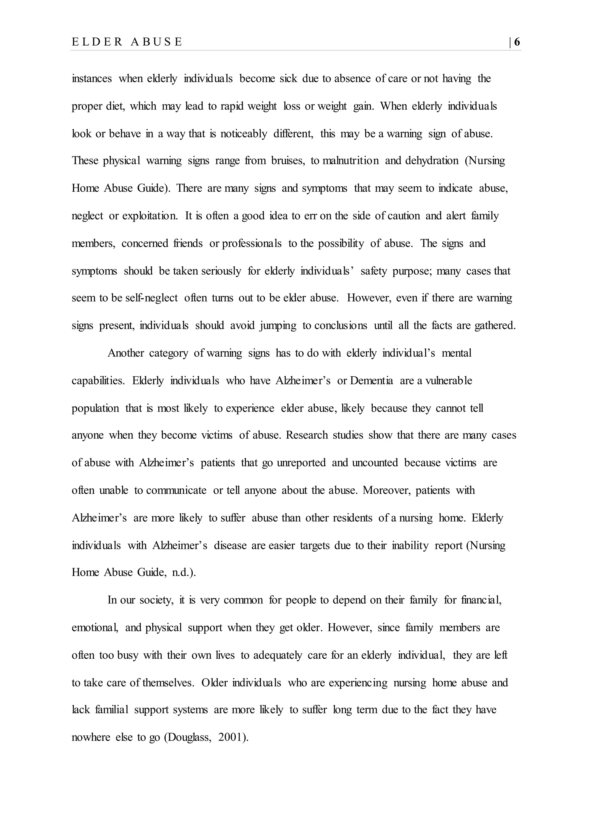 E L D E R A B U S E | 6
instances when elderly individuals become sick due to absence of care or not having the
proper diet, which may lead to rapid weight loss or weight gain. When elderly individuals
look or behave in a way that is noticeably different, this may be a warning sign of abuse.
These physical warning signs range from bruises, to malnutrition and dehydration (Nursing
Home Abuse Guide). There are many signs and symptoms that may seem to indicate abuse,
neglect or exploitation. It is often a good idea to err on the side of caution and alert family
members, concerned friends or professionals to the possibility of abuse. The signs and
symptoms should be taken seriously for elderly individuals’ safety purpose; many cases that
seem to be self-neglect often turns out to be elder abuse. However, even if there are warning
signs present, individuals should avoid jumping to conclusions until all the facts are gathered.
Another category of warning signs has to do with elderly individual’s mental
capabilities. Elderly individuals who have Alzheimer’s or Dementia are a vulnerable
population that is most likely to experience elder abuse, likely because they cannot tell
anyone when they become victims of abuse. Research studies show that there are many cases
of abuse with Alzheimer’s patients that go unreported and uncounted because victims are
often unable to communicate or tell anyone about the abuse. Moreover, patients with
Alzheimer’s are more likely to suffer abuse than other residents of a nursing home. Elderly
individuals with Alzheimer’s disease are easier targets due to their inability report (Nursing
Home Abuse Guide, n.d.).
In our society, it is very common for people to depend on their family for financial,
emotional, and physical support when they get older. However, since family members are
often too busy with their own lives to adequately care for an elderly individual, they are left
to take care of themselves. Older individuals who are experiencing nursing home abuse and
lack familial support systems are more likely to suffer long term due to the fact they have
nowhere else to go (Douglass, 2001).
 