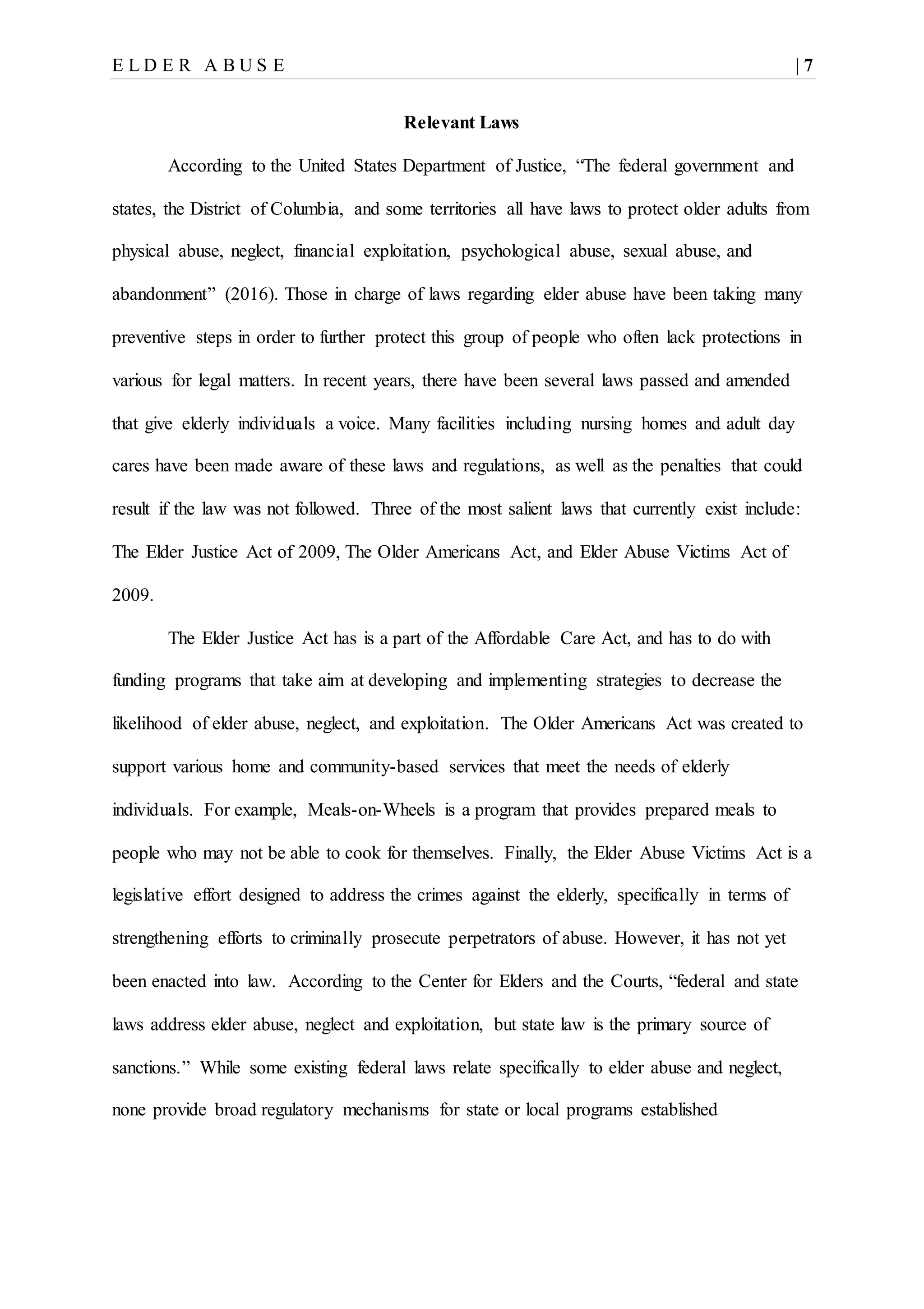 E L D E R A B U S E | 7
Relevant Laws
According to the United States Department of Justice, “The federal government and
states, the District of Columbia, and some territories all have laws to protect older adults from
physical abuse, neglect, financial exploitation, psychological abuse, sexual abuse, and
abandonment” (2016). Those in charge of laws regarding elder abuse have been taking many
preventive steps in order to further protect this group of people who often lack protections in
various for legal matters. In recent years, there have been several laws passed and amended
that give elderly individuals a voice. Many facilities including nursing homes and adult day
cares have been made aware of these laws and regulations, as well as the penalties that could
result if the law was not followed. Three of the most salient laws that currently exist include:
The Elder Justice Act of 2009, The Older Americans Act, and Elder Abuse Victims Act of
2009.
The Elder Justice Act has is a part of the Affordable Care Act, and has to do with
funding programs that take aim at developing and implementing strategies to decrease the
likelihood of elder abuse, neglect, and exploitation. The Older Americans Act was created to
support various home and community-based services that meet the needs of elderly
individuals. For example, Meals-on-Wheels is a program that provides prepared meals to
people who may not be able to cook for themselves. Finally, the Elder Abuse Victims Act is a
legislative effort designed to address the crimes against the elderly, specifically in terms of
strengthening efforts to criminally prosecute perpetrators of abuse. However, it has not yet
been enacted into law. According to the Center for Elders and the Courts, “federal and state
laws address elder abuse, neglect and exploitation, but state law is the primary source of
sanctions.” While some existing federal laws relate specifically to elder abuse and neglect,
none provide broad regulatory mechanisms for state or local programs established
 