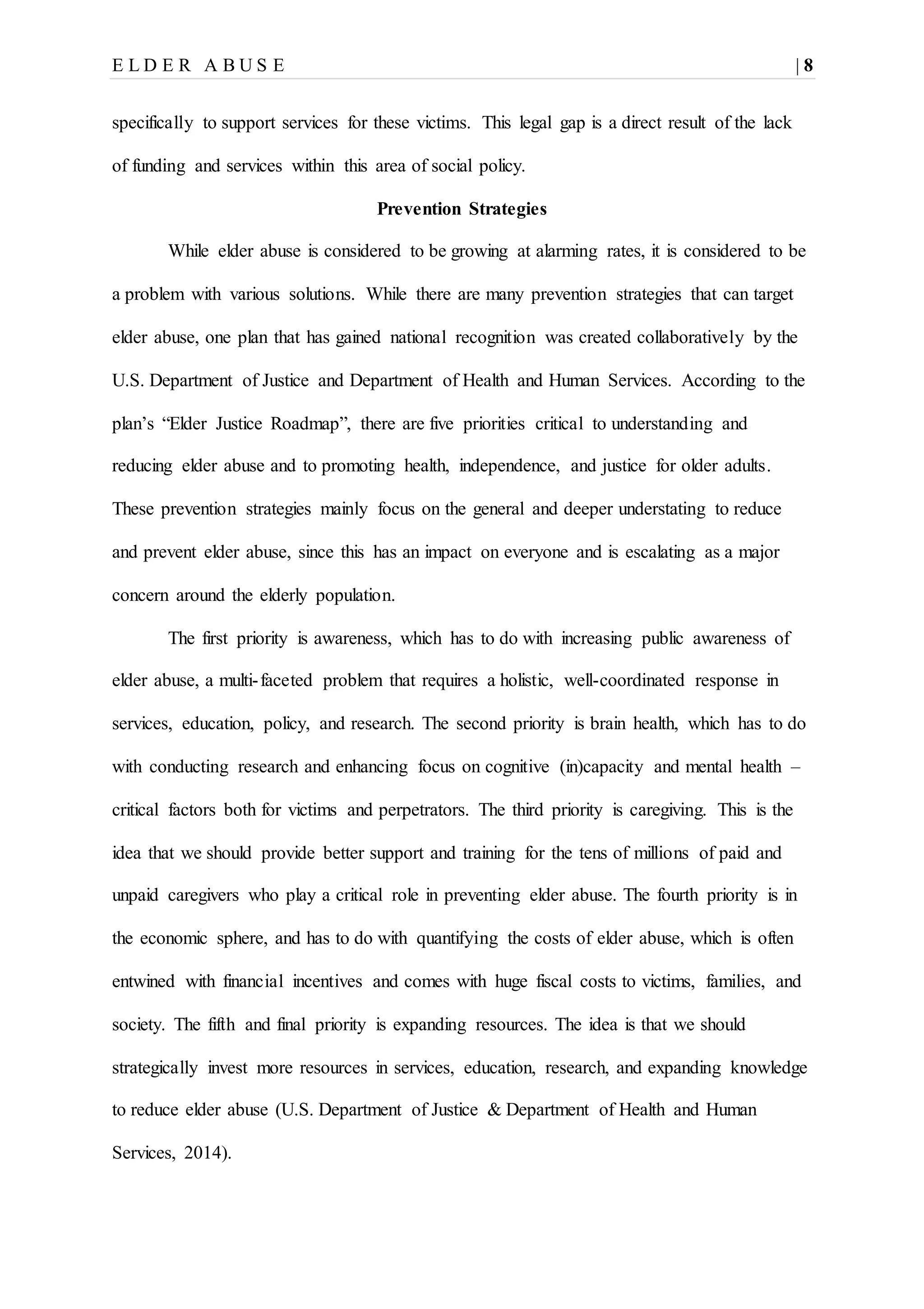 E L D E R A B U S E | 8
specifically to support services for these victims. This legal gap is a direct result of the lack
of funding and services within this area of social policy.
Prevention Strategies
While elder abuse is considered to be growing at alarming rates, it is considered to be
a problem with various solutions. While there are many prevention strategies that can target
elder abuse, one plan that has gained national recognition was created collaboratively by the
U.S. Department of Justice and Department of Health and Human Services. According to the
plan’s “Elder Justice Roadmap”, there are five priorities critical to understanding and
reducing elder abuse and to promoting health, independence, and justice for older adults.
These prevention strategies mainly focus on the general and deeper understating to reduce
and prevent elder abuse, since this has an impact on everyone and is escalating as a major
concern around the elderly population.
The first priority is awareness, which has to do with increasing public awareness of
elder abuse, a multi-faceted problem that requires a holistic, well-coordinated response in
services, education, policy, and research. The second priority is brain health, which has to do
with conducting research and enhancing focus on cognitive (in)capacity and mental health –
critical factors both for victims and perpetrators. The third priority is caregiving. This is the
idea that we should provide better support and training for the tens of millions of paid and
unpaid caregivers who play a critical role in preventing elder abuse. The fourth priority is in
the economic sphere, and has to do with quantifying the costs of elder abuse, which is often
entwined with financial incentives and comes with huge fiscal costs to victims, families, and
society. The fifth and final priority is expanding resources. The idea is that we should
strategically invest more resources in services, education, research, and expanding knowledge
to reduce elder abuse (U.S. Department of Justice & Department of Health and Human
Services, 2014).
 