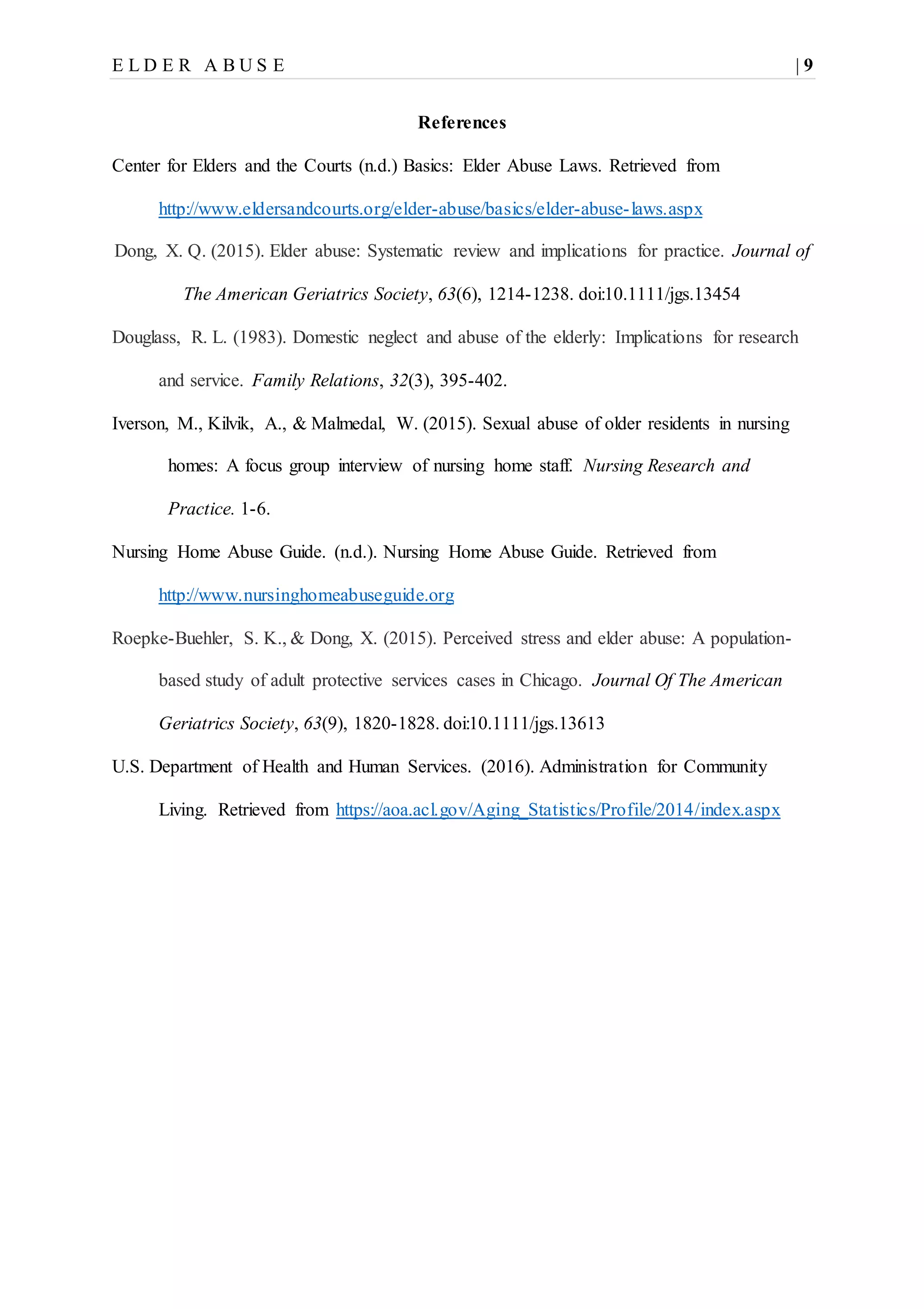 E L D E R A B U S E | 9
References
Center for Elders and the Courts (n.d.) Basics: Elder Abuse Laws. Retrieved from
http://www.eldersandcourts.org/elder-abuse/basics/elder-abuse-laws.aspx
Dong, X. Q. (2015). Elder abuse: Systematic review and implications for practice. Journal of
The American Geriatrics Society, 63(6), 1214-1238. doi:10.1111/jgs.13454
Douglass, R. L. (1983). Domestic neglect and abuse of the elderly: Implications for research
and service. Family Relations, 32(3), 395-402.
Iverson, M., Kilvik, A., & Malmedal, W. (2015). Sexual abuse of older residents in nursing
homes: A focus group interview of nursing home staff. Nursing Research and
Practice. 1-6.
Nursing Home Abuse Guide. (n.d.). Nursing Home Abuse Guide. Retrieved from
http://www.nursinghomeabuseguide.org
Roepke-Buehler, S. K., & Dong, X. (2015). Perceived stress and elder abuse: A population-
based study of adult protective services cases in Chicago. Journal Of The American
Geriatrics Society, 63(9), 1820-1828. doi:10.1111/jgs.13613
U.S. Department of Health and Human Services. (2016). Administration for Community
Living. Retrieved from https://aoa.acl.gov/Aging_Statistics/Profile/2014/index.aspx
 