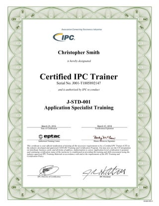 Christopher Smith
is hereby designated
Certified IPC Trainer
Serial No. J001-T1805892147
and is authorized by IPC to conduct
J-STD-001
Application Specialist Training
This certificate is your official notification of meeting all the necessary requirements to be a Certified IPC Trainer (CIT) in
the industry developed and approved J-STD-001 Training and Certification Program. You may now use the CIT designation
on letterhead, business cards, and all forms of address. Authorization to convey Application Level certification is granted,
and continuing certification status of the instructor is conditioned on providing the training and skills assessment using the
industry approved IPC Training Materials in accordance with and to the requirements of the IPC Training and
Certification Policy.
 
March 31, 2018March 25, 2016
 