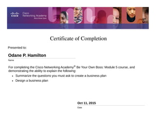 Certificate of Completion
Oct 11, 2015
Date
For completing the Cisco Networking Academy® Be Your Own Boss: Module 5 course, and
demonstrating the ability to explain the following:
• Summarize the questions you must ask to create a business plan
• Design a business plan
Presented to:
Odane P. Hamilton
Name
 