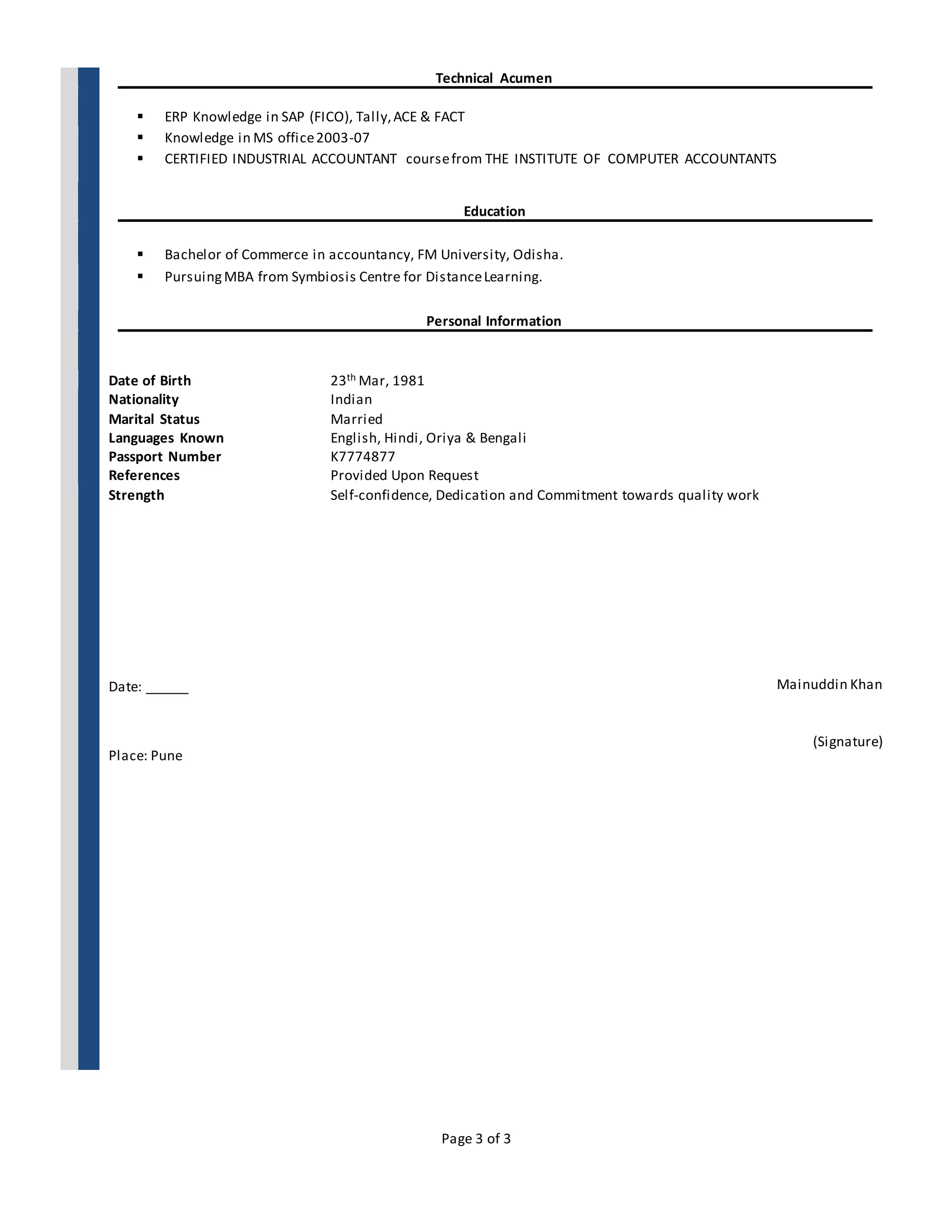 Page 3 of 3
Technical Acumen
 ERP Knowledge in SAP (FICO), Tally,ACE & FACT
 Knowledge in MS office2003-07
 CERTIFIED INDUSTRIAL ACCOUNTANT coursefrom THE INSTITUTE OF COMPUTER ACCOUNTANTS
Education
 Bachelor of Commerce in accountancy, FM University, Odisha.
 PursuingMBA from Symbiosis Centre for DistanceLearning.
Personal Information
Date of Birth 23th Mar, 1981
Nationality Indian
Marital Status Married
Languages Known English, Hindi, Oriya & Bengali
Passport Number K7774877
References
Strength
Date: ______
Place: Pune
Provided Upon Request
Self-confidence, Dedication and Commitment towards quality work
Mainuddin Khan
(Signature)
 