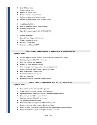 Page 2 of 3
D) General Accounting:
 Process journal entry.
 Reversal of Journal Entry
 Process accruals and provisions.
 Perform bank account reconciliations.
 Perform balance sheet account reconciliations.
E) Period Close Activities:
 Monitor & perform period close activities.
 Exchange rates upload
 Open & close sub ledger in ERP (ZFOB52/ OKP1)
F) Financial Reporting:
 Submit financial data in to Hyperion.
 Prepare & submit A- forms.
 Reconcile FI with HFM
 Reconcile workflow with SAP
April’ 11 - April’ 13 with BRIGADE ENTRIPRISES LTD., as Senior Accountant
Key Result Areas:-
 Supervising Accounts Receivables, Accounts Payables and General Ledger.
 Statutory Payment (TDS, VAT, service tax).
 Assist for financial and tax audit.
 Prepare all types of reconciliations.
 Assist in prepare balance sheet and financial statements
 Scrutiny of general ledger, debtors & creditors ledger
 Keep track of petty cash accounts.
 Finalization of branch accounts.
 Daily MIS reporting.
 Managing cash flow, fund flow and cost control
May’10 – April’ 11 with CITYMAX INDIA PVT LTD., as Accountant
Key Result Areas:-
 Accounts Receivable &Payable Management
 Preparation of cash flow and fund flow statement.
 Helped manager in preparing financial statements and MIS reports.
 Sales, cash, card and bank reconciliation.
 Statutory Payment (TDS, VAT, service tax).
 Co- ordination with all branches
 Monitoring petty cash expenses and Controlling Cost.
 Scrutiny of general ledger, debtors & creditors ledger
 Yearly accounts finalization, co-ordination with Statutory and Internal Auditors.
 Preparation of Daily reports relating to collection and sales
 