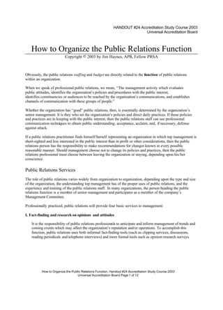 HANDOUT #24 Accreditation Study Course 2003 
How to Organize the Public Relations Function, Handout #24 Accreditation Study Course 2003 
Universal Accreditation Board Page 1 of 12 
Universal Accreditation Board 
How to Organize the Public Relations Function 
Copyright © 2003 by Jim Haynes, APR, Fellow PRSA 
Obviously, the public relations staffing and budget are directly related to the function of public relations 
within an organization. 
When we speak of professional public relations, we mean, “The management activity which evaluates 
public attitudes, identifies the organization’s policies and procedures with the public interest, 
identifies constituencies or audiences to be reached by the organization’s communications, and establishes 
channels of communication with these groups of people.” 
Whether the organization has “good” public relations, then, is essentially determined by the organization’s 
senior management. It is they who set the organization’s policies and direct daily practices. If those policies 
and practices are in keeping with the public interest, then the public relations staff can use professional 
communication techniques to obtain public understanding, acceptance, acclaim, and, if necessary, defense 
against attack. 
If a public relations practitioner finds himself/herself representing an organization in which top management is 
short-sighted and less interested in the public interest than in profit or other considerations, then the public 
relations person has the responsibility to make recommendations for changes known in every possible 
reasonable manner. Should management choose not to change its policies and practices, then the public 
relations professional must choose between leaving the organization or staying, depending upon his/her 
conscience. 
Public Relations Services 
The role of public relations varies widely from organization to organization, depending upon the type and size 
of the organization, the understanding top management has of the proper uses of public relations, and the 
experience and training of the public relations staff. In many organizations, the person heading the public 
relations function is a member of senior management and participates as a member of the company’s 
Management Committee. 
Professionally practiced, public relations will provide four basic services to management: 
I. Fact-finding and research on opinions and attitudes 
It is the responsibility of public relations professionals to anticipate and inform management of trends and 
coming events which may affect the organization’s reputation and/or operations. To accomplish this 
function, public relations uses both informal fact-finding tools (such as clipping services, discussions, 
reading periodicals and telephone interviews) and more formal tools such as opinion research surveys. 
 