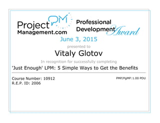 June 3, 2015
presented to
Vitaly Glotov
In recognition for successfully completing
'Just Enough' LPM: 5 Simple Ways to Get the Benefits
Course Number: 10912
R.E.P. ID: 2006
PMP/PgMP:1.00 PDU
 