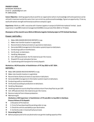 PRADEEP KUMAR
BIJWASAN NEWDELHI
Email id:-pkabbd@gmail.com
Ph: 8445123220,
Career Objective-:Gettingopportunitytoworkforan organizationwhere myknowledge skill andexperience canbe
utilizedinmaximumandatthe same time Ican enrichmy professionalknowledge,if givenanopportunity.I’ll domy
workwithwhole strengthandhonestytoachieve company’sgoal.
Experience:Worksas a MIS executive with Aramex Logisticsinprojectof LAVA International limited. (work
experience insapMM (material management&WMS) since periodof Oct 2014 to Till date).
Champion of the month June 2014 at Mhindra logistic limited project of ITC limited Haridwar.
Present Job Profile -:
1. Make GRN (GOODSRECIEVED REPORT) insap.
2. Make intertransferlocation insap(mb1b)
3. Reconciliationof physical stockv/ssapstockon dailybasis.
4. GeneratedMIS(managementinformationsystem)reportondailybasis.
5. Conductingauditonmonthlybasis.
6. Verifystock ondailybasis.
7. Handling Manpower.
8. Veh.Offloadandcheck the FG material asper the invoice.
9. DispatchFG as per plangivenbylava.
10. Coordinatingwithtransportsfortimelydispatch.
Workedas a W/H Executive.In fooddivision of ITC Sep 2013 to OCT 2014 .
Job Profile -:
 Make GRR (GOODS RECIEVEDREPORT) insap.
 Make intertransferlocationinsap(mb1a)
 Reconciliationof physical stockv/ssapstockon dailybasis.
 GeneratedMIS(managementinformationsystem)reportondailybasis.
 Conductingauditonmonthlybasis.
 Verifystockaccordingtoproductionondailybasis.
 Handling Manpower.
 Handlingmaterial issue toshopfloorandalsoreturnfromshopflooras per SOP.
 Veh.Offloadandcheck the material asper the invoice.
 Receive material frominhouse production.
 Maintaining5S
Workedas a MIS Supervisor in food division of ITC july2011 to Sep2013 in Haridwar.
Processfollowsof FG dispatch.
 1 Allocationof FGmaterial
 2. Firstof all we downloadthe pendingorderonsap.
 3. Checkthe vehicle availabilityasperdestination.
 4. Verifythe orderinhandwithphysical stock.
 GeneratingPickList.
 Before prepare picklistforanydestinationwe getthe loadingcapacityof the
 