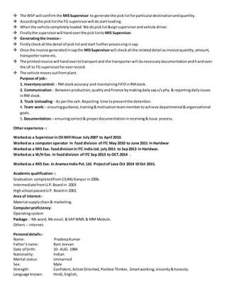  The WSP will confirmthe MISSupervisor to generate the picklistforparticulardestinationandquantity.
 Accordingthe picklistthe FG supervisorwill dostartloading.
 Whenthe vehicle completelyloaded.We dopicklist&signsupervisorandvehicle driver.
 Finallythe supervisorwill handoverthe picklistto MIS Supervisor.
 Generatingthe invoice:-
 Firstlycheckall the detail of picklistandstart furtherprocessinginsap.
 Once the invoice generatedinsapthe MISSupervisorwill checkall the relateddetail asinvoice quantity,amount,
transportername etc.
 The printedinvoice will handovertotransportand the transporterwill donecessarydocumentationandhandover
the LR to FG supervisorforoverrecord.
 The vehicle movesoutfromplant.
Purpose of job:-
1. Inventorycontrol: - RM stockaccuracy and maintainingFIFOinRMstock.
2. Communication:- Betweenproduction,qualityandfinance bymakingdailysapv/sphy.& reportingdailyissues
inRM stock.
3. Truck Unloading:- As perthe veh.Reporting time topreventthe detention.
4. Team work: - ensuringguidance,training&motivationteammembertoachieve departmental&organizational
goals.
5. Documentation: - ensuringcorrect& properdocumentationinreceiving&Issue process.
Other experience -:
Workedas a Supervisorin Oil Mill Hissar July2007 to April 2010.
Workedas a computer operator in food division of ITC May 2010 to June 2011 in Haridwar
Workedas a MIS Exe. fooddivisioninITC India Ltd. july 2011 to Sep2013 in Haridwar.
Workedas a W/H Exe. In fooddivision of ITC Sep 2013 to OCT.2014 .
Workedas a MIS Exe. In AramexIndia Pvt. Ltd. Projectof Lava Oct 2014 t0 Oct 2015.
Academic qualification-:
Graduation completedfromCSJMUKanpur in2006.
IntermediatefromU.P.Boardin 2003
Highschool passedU.P. Boardin 2001.
Area of interest:-
Material supplychain& marketing.
Computerproficiency:
Operatingsystem
Package: - Ms word, Ms excel,&SAPWMS & MM Module.
Others-: internet.
Personal details:-
Name: PradeepKumar
Father’sname: Ram Jeevan
Date of birth: 10- AUG- 1984
Nationality: Indian
Marital status: Unmarried
Sex: Male
Strength: Confident,ActionOriented,Positive Thinker, Smartworking,sincerity&honesty.
Language known: Hindi,English,
 