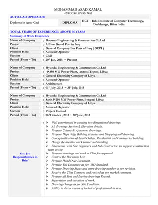 MOHAMMAD ASAD KAMAL
AUTOCAD OPERATOR
AUTO-CAD OPERATOR
Diploma in Auto-Cad DIPLOMA
IICT – Info Institute of Computer Technology,
Darbhanga, Bihar India
TOTAL YEARS OF EXPERIENCE: ABOVE 05 YEARS
Summary of Work Experience
Name of Company : Daewoo Engineering & Construction Co.Ltd
Project : Al Faw Grand Port in Iraq
Client : General Company For Ports of Iraq ( GCPI )
Position Held : Autocad Operator
Section : Civil
Period (From – To) : 20th
Jan, 2015 ~ Present
Name of Company : Hyundai Engineering & Construction Co.Ltd
Project : 4*350 MW Power Plant, Janzoor,Tripoli, Libya
Client : General Electricity Company of Libya
Position Held : Autocad Operator
Section : Architecture
Period (From – To) : 01st
July, 2013 ~ 31st
July, 2014
Name of Company : Hyundai Engineering & Construction Co.Ltd
Project : Sarir 3*250 MW Power Plant, Bengazi Libya
Client : General Electricity Company of Libya
Position Held : Autocad Oeprator
Section : Project Control
Period (From – To) : 06th
October , 2012 ~ 30th
June, 2013
Key Job
Responsibilities in
Brief
:  Well experienced in creating two dimensional drawings.
 All drawings Section & Elevation details.
 Prepare Colony & Apartment drawings.
 Prepare High ridge Building sketches and Shopping mall drawing.
 Conceptualization of Retail Outlets, Residential and Commercial building.
 Design Residential and Commercial building.
 Interaction with Site Engineers and Sub-Contractors to support construction
team at site.
 Prepare drawings and send to Clint for approval.
 Control the Document List.
 Prepare Hand Over Document.
 Prepare The Document as per ISO Standard.
 Prepare Drawing Status and entry drawing number as per revision.
 Receive the Clint Comment and revised as per marked comment.
 Prepare all Sent and Receive drawings Record.
 Supervision and execution of work.
 Drawing change as per Site Condition.
 Ability to direct a team of technical professional to meet.
 
